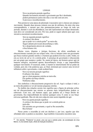 LINHAS
Nove na primeira posição significa:
Quando um homem encontra o governante que lhe é destinado,
podem permanecer juntos dez dias e isso não será um erro.
Ir provoca o reconhecimento.
Para promover uma época de plenitude é necessário unir à clareza um enérgico
movimento. Quando duas pessoas reúnem esse par de atributos, há entre elas uma
correspondência, e mesmo que elas permaneçam.juntas ao longo de todo um
período, durante o ciclo da abundância, isso não representará um tempo demasiado,
nem deve ser considerado um erro. Por isso, pode-se seguir adiante para agir; essa
iniciativa encontrará reconhecimento.
Seis na segunda posição significa:
A cortina é tão densa
que se pode ver a estrela polar65
ao meio-dia.
Seguir adiante provocará desconfiança e ódio.
Se o despertarem através da verdade,
a boa fortuna virá.
Muitas vezes, disputas e intrigas facciosas, de efeito semelhante ao
obscurecimento causado por um eclipse solar, vêm se interpor entre um governante
que busca realizar grandes tarefas e o homem que poderia levá-las a cabo. Então, no
céu ao invés do sol se vê a estrela polar. A presença do governante é obscurecida
por um grupo que usurpou o poder. Se, numa tal época, um homem quiser agir de
maneira enérgica, encontrará apenas desconfiança'e inveja, o que impossibilita
qualquer movimento. O essencial, então, é manter-se interiormente fiel ao poder da
verdade, pois ela é tão poderosa que, ao final, terminará por exercer uma invisível
influência sobre o governante, e tudo acabará bem.
Nove na terceira posição significa:
O arbusto é tão denso
que se vêem pequenas estrelas ao meio-dia.
Ele quebra seu braço direito.
Nenhuma culpa.
Isto simboliza o obscurecimento progressivo do sol. Aqui o eclipse é total, e
ao meio-dia podem-se ver até mesmo pequenas estrelas.
No âmbito das relações sociais isto significa que a figura do príncipe sofreu
um tal obscurecimento que mesmo as pessoas mais insignificantes podem se
sobressair. Com isso, um homem capaz, que poderia ser o braço direito do
governante, fica impossibilitado de realizar qualquer coisa. É como se seu braço
estivesse quebrado. Mas ele não tem culpa de estar assim impedido de agir.
Nove na quarta posição significa:
A cortina é tão densa que se pode ver a estrela polar ao
meio-dia.
Ele encontra seu governante, o qual se lhe assemelha.
Boa fortuna!
Nesse ponto a escuridão já está em declínio e, por isso, aqueles que têm
afinidade entre si podem se encontrar. Aqui também é necessário encontrar uma
65
Em alemão, "Polsterne" no plural, uma vez que a estrela polar, da constelação da Ursa
Menor, é uma estrela dupla. (Nota da tradução brasileira.)
171
 
