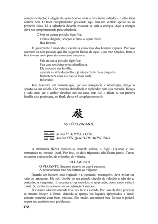 complementação; à alegria da ação deve-se aliar a necessária sabedoria. Então tudo
correrá bem. O fator complementar postulado aqui tem um sentido oposto ao da
primeira linha. Lá a sabedoria deveria procurar se unir à energia. Aqui a energia
deve ser complementada pela sabedoria.
○ Seis na quinta posição significa:
Linhas chegam, bênçãos e fama se aproximam.
Boa fortuna.
O governante é modesto e escuta os conselhos dos homens capazes. Por isso
acercam-se dele pessoas que lhe sugerem linhas de ação. Isso traz bênçãos, fama e
boa fortuna tanto para ele como para seu povo.
Seis na sexta posição significa:
Sua casa encontra-se na abundância.
Ele esconde sua família,
espreita através do portão e já não percebe mais ninguém.
Durante três anos ele não vê mais nada.
Infortúnio!
Isso descreve um homem que, por sua arrogância e obstinação, atinge o
oposto do que anseia. Ele procura abundância e esplendor para sua moradia. Deseja
a todo custo ser o senhor absoluto em sua casa, mas isto o afasta de sua própria
família a tal ponto que, ao final, ele se vê completamente só.
56. LÜ /O VIAJANTE
Acima LI, ADERIR, FOGO.
Abaixo KÊN, QUIETUDE, MONTANHA.
A montanha (Kên) mantém-se imóvel; acima, o fogo (Li) arde e não
permanece no mesmo local. Por isso, os dois trigramas não ficam juntos. Terras
estranhas e separação, eis o destino do viajante.
JULGAMENTO
O VIAJANTE. Sucesso através do que é pequeno.
A perseverança traz boa fortuna ao viajante.
Quando um homem está viajando e é, portanto, estrangeiro, deve evitar ser
rude ou arrogante. Ele não dispõe de um grande círculo de relações e não deve,
portanto, se vangloriar. E necessário ser cauteloso e reservado; desse modo evitará
o mal. Se ele for atencioso com os outros, terá sucesso.
O viajante não tem morada fixa, seu lar é a estrada. Por isso ele deve procurar
se manter íntegro e firme, detendo-se apenas em lugares apropriados e tendo
contato somente com boas pessoas. Ele, então, encontrará boa fortuna e poderá
seguir seu caminho sem problemas.
172
 