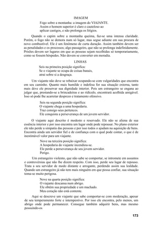 IMAGEM
Fogo sobre a montanha: a imagem do VIAJANTE.
Assim o homem superior é claro e cauteloso ao
aplicar castigos, e não prolonga os litígios.
Quando o capim sobre a montanha queima, faz-se uma intensa claridade.
Porém, o fogo não se demora num só lugar, mas segue adiante em sua procura de
novo combustível. Ele é um fenômeno de curta duração. Assim também devem ser
as penalidades e os processos; algo passageiro, que não se prolonga indefinidamente.
Prisões devem ser lugares em que as pessoas sejam recolhidas só temporariamente,
como se fossem hóspedes. Não devem se converter em moradia.
LINHAS
Seis na primeira posição significa:
Se o viajante se ocupa de coisas banais,
atrai sobre si a desgraça.
Um viajante não deve se rebaixar ocupando-se com vulgaridades que encontra
em seu caminho. Quanto mais humilde e indefesa for sua situação externa, tanto
mais deve ele preservar sua dignidade interior. Pois um estrangeiro se engana ao
julgar que, prestando-se a brincadeiras e ao ridículo, encontrará acolhida amigável.
Isso só pode lhe acarretar desprezo e tratamento ofensivo.
Seis na segunda posição significa:
O viajante chega a uma hospedaria.
Traz consigo seus pertences.
Ele conquista a perseverança de um jovem servidor.
O viajante aqui descrito é modesto e reservado. Ele não se aliena de sua
essência interior e por isso encontra um lugar onde pode repousar. No plano exterior
ele não perde a simpatia das pessoas e por isso todos o ajudam na aquisição de bens.
Encontra ainda um servidor fiel e de confiança com o qual pode contar, o que é de
inestimável valor para um viajante.
Nove na terceira posição significa:
A hospedaria do viajante incendiou-se.
Ele perde a perseverança de seu jovem servidor.
Perigo.
Um estrangeiro violento, que não sabe se comportar, se intromete em assuntos
e controvérsias que não lhe dizem respeito. Com isso, perde seu lugar de repouso.
Trata a seu servidor de modo distante e arrogante, perdendo assim sua lealdade.
Quando um estrangeiro já não tem mais ninguém em que possa confiar, sua situação
toma-se muito perigosa.
Nove na quarta posição significa:
O viajante descansa num abrigo.
Ele obtém sua propriedade e um machado.
Meu coração não está contente.
Aqui se descreve um viajante que sabe comportar-se com moderação, apesar
de seu temperamento forte e intempestivo. Por isso ele encontra, pelo menos, um
abrigo onde pode permanecer. Consegue também adquirir bens, mas mesmo
possuindo-os
173
 