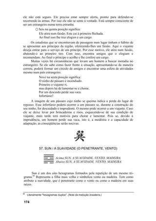 ele não está seguro. Ele precisa estar sempre alerta, pronto para defender-se
recorrendo às armas. Por isso ele não se sente à vontade. Está sempre consciente de
ser um estrangeiro numa terra estranha.
○ Seis na quinta posição significa:
Ele atira num faisão. Este cai à primeira flechada.
Ao final isso lhe traz elogios e um cargo.
Os estadistas que se encontravam de passagem num lugar tinham o hábito de
se apresentar aos príncipes da região, oferecendo-lhes um faisão. Aqui o viajante
deseja entrar para o serviço de um príncipe. Por esse motivo, ele atira num faisão,
abatendo-o ao primeiro tiro. Com isso, encontra amigos que o elogiam e
recomendam. Ao final o príncipe o acolhe e lhe confere um cargo.
Muitas vezes há circunstâncias que levam um homem a buscar moradia no
estrangeiro. Se ele sabe como fazer frente à situação, apresentando-se da maneira
correta, poderá formar um círculo de amigos e encontrar uma esfera de atividades
mesmo num país estrangeiro.
Nove na sexta posição significa:
O ninho do pássaro é incendiado.
Primeiro o viajante ri,
mas depois há de lamentar-se e chorar.
Por um descuido perde sua vaca.
Infortúnio!
A imagem de um pássaro cujo ninho se queima indica a perda do lugar de
repouso. Esse infortúnio poderá ocorrer a um pássaro se, durante a construção do
seu ninho, for descuidado e imprudente. O mesmo pode ocorrer a um viajante. Caso
ele se deixe levar por brincadeiras e risos, esquecendo-se de sua condição de
viajante, mais tarde terá motivos para chorar e lamentar. Pois se, devido à
imprudência, um homem perde sua vaca, isto é, a modéstia e a capacidade de
adaptação, as conseqüências serão nocivas.
57. SUN / A SUAVIDADE (O PENETRANTE, VENTO)
Acima SUN, A SUAVIDADE, VENTO, MADEIRA.
Abaixo SUN, A SUAVIDADE, VENTO, MADEIRA.
Sun é um dos oito hexagramas formados pela repetição de um mesmo tri-
grama.66
Representa a filha mais velha e simboliza vento ou madeira. Tem como
atributo a suavidade, que é penetrante como o vento ou como a madeira em suas
raízes.
66
Literalmente "hexagramas duplos". (Nota da tradução brasileira.)
174
 