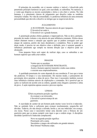 O princípio da escuridão, em si mesmo estático e imóvel, é dissolvido pelo
penetrante princípio luminoso ao qual, com suavidade, se subordina. Na natureza, é
o vento que dispersa as nuvens acumuladas e deixa o céu claro e sereno. Na vida
humana, é a penetrante clareza de julgamento que dissolve todas as sombrias
intenções veladas. Na vida da comunidade, é a poderosa influência de uma eminente
personalidade que desvela e dissolve as intrigas que se esquivavam da luz.
JULGAMENTO
A SUAVIDADE. Sucesso através do que é pequeno.
É favorável ter onde ir.
É favorável ver o grande homem.
A penetração produz efeitos graduais e imperceptíveis. Não se deve, portanto,
proceder de modo violento e sim através de uma influência constante. Efeitos dessa
ordem chamam menos a atenção que aqueles que se podem conseguir com um
ataque de surpresa, porém são mais duradouros e completos. Para se poder agir
deste modo, é preciso ter um objetivo claro e definido, pois é somente quando a
influência penetrante age sempre na mesma direção que o objetivo pode ser
alcançado.
Uma pequena força será capaz de realizar algo, caso se subordine a um
homem superior que saiba criar ordem.
IMAGEM
Ventos que se sucedem:
a imagem da SUAVIDADE PENETRANTE.
Assim o homem superior transmite a todos suas ordens
e executa seus empreendimentos.
A qualidade penetrante do vento depende de sua constância. É isso que o torna
tão poderoso. O tempo é o seu instrumento. Do mesmo modo, o pensamento do
governante deve penetrar a alma do povo. Para isso é necessário também exercer
uma influência contínua através de explicações e comandos. Só é possível que as
ações se realizem de acordo com as ordens, quando estas chegam a penetrar a alma
do povo. A ação repentina apenas assusta e provoca repulsa.
LINHAS
Seis na primeira posição significa:
Ao avançar e ao retroceder,
é favorável a perseverança de um
guerreiro.
A suavidade de caráter de um homem pode muitas vezes levá-lo à indecisão.
Não se sentindo forte o suficiente para avançar resolutamente, surgem-lhe mil
dúvidas. Todavia, ele não deseja a retirada, hesita e, em sua indecisão, ora avança,
ora recua. Nesse caso é necessário tomar uma decisão com a firmeza de um
guerreiro para que se possa cumprir com rigor o que a ordem exige. A disciplina
decidida é preferível à indecisão complacente.
Nove na segunda posição significa:
Penetração sob a cama.
Sacerdotes e magos são utilizados em grande número.
Boa fortuna! Nenhuma culpa.
175
 