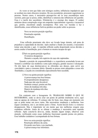As vezes se tem que lidar com inimigos ocultos, influências impalpáveis que
se ocultam nos mais obscuros recantos. De seu esconderijo, procuram sugestionar as
pessoas. Nestes casos, é necessário persegui-los até os seus esconderijos mais
secretos, para que se possa, então, identificar a natureza das influências em questão.
Essa é a tarefa dos sacerdotes. Eliminá-las é o encargo dos magos. O caráter
anônimo dessa conspiração exige um empenho especialmente vigoroso e incansável
que, porém, encontrará ampla recompensa. Pois uma vez trazidas à luz e
identificadas, essas influências furtivas perdem seu poder sobre as pessoas.
Nove na terceira posição significa:
Penetração repetida.
Humilhação.
Uma reflexão penetrante não deve ser levada longe demais, sob pena de
prejudicar a capacidade de decisão. Após analisar a fundo um assunto, é necessário
tomar uma decisão e agir. A repetida reflexão acaba despertando novas dúvidas e
assim conduz à humilhação, pois o homem se mostra incapaz de agir.
Seis na quarta posição significa:
O remorso desaparece.
Durante a caçada, três espécies de caça são capturadas.
Quando a posição de responsabilidade e a experiência acumulada levam um
homem a combinar sua modéstia a uma ação enérgica, grande sucesso é alcançado.
Os três tipos de caça destinavam-se às oferendas aos deuses, para servir aos
convidados e para o consumo diário. Quando as presas eram adequadas a essas três
finalidades, a caçada era considerada especialmente bem sucedida.
○ Nove na quinta posição significa:
A perseverança traz boa fortuna.
O arrependimento desaparece.
Nada que não seja favorável.
Nenhum começo, porém um fim.
Antes da mudança três dias.
Depois da mudança três dias.
Boa fortuna!
Em contraste com o hexagrama 18, TRABALHO SOBRE O QUE SE
DETERIOROU, onde se devia criar um ponto de partida totalmente novo, aqui
trata-se apenas de reformas. O começo não foi bom, mas chega um momento em
que se pode tomar um novo rumo. São necessárias mudanças e melhorias. Isso
requer constância, isto é, um ânimo justo e firme. Assim haverá êxito e o remorso
desaparecerá. Mas é importante ter em mente que tais melhorias exigem uma
cuidadosa reflexão. Antes de se efetuar a mudança é necessária uma repetida
reflexão. Após concluí-la deve-se, ainda, durante algum tempo, observar com
atenção, verificando como essas melhorias funcionam quando postas em prática.
Esse trabalho cuidadoso é acompanhado de boa fortuna.
Nove na sexta posição significa:
Penetração debaixo da cama.
Ele perde seus bens e seu machado.
A perseverança traz infortúnio.
176
 