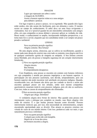 IMAGEM
Lagos que repousam um sobre o outro:
a imagem da ALEGRIA.
Assim o homem superior reúne-se a seus amigos
para debater e praticar.
Um lago evapora e, pouco a pouco, vai se esgotando. Mas quando dois lagos
estão unidos, eles não secam tão facilmente, pois um alimenta o outro. O mesmo
ocorre no campo do conhecimento. O saber deve ser uma força revigorante e
vitalizadora. Isso só e' possível quando há um intercâmbio estimulante com amigos
afins, em cuja companhia se possa debater e procurar aplicar as verdades da vida.
Desse modo, o conhecimento se amplia, incorporando múltiplas perspectivas, e se
torna mais leve e jovial, enquanto que nos autodidatas tende a ser sempre um pouco
pesado e unilateral.
LINHAS
Nove na primeira posição significa:
Alegria contente. Boa fortuna!
Há uma alegria serena, silenciosa, que se cultiva no recolhimento, quando a
mente nada mais deseja do exterior mas com tudo se contenta; essa alegria está livre
de qualquer sentimento egoísta de simpatia ou antipatia. A boa fortuna consiste
nessa liberdade, pois ela possui a tranqüila segurança de um coração interiormente
fortalecido.
○ Nove na segunda posição significa:
Alegria sincera.
Boa fortuna.
O arrependimento desaparece.
Com freqüência, uma pessoa se encontra em contato com homens inferiores
em cuja companhia é atraída por prazeres impróprios a um homem superior. A
participação em tais prazeres acarretaria, sem dúvida, arrependimento, pois um
homem superior não pode encontrar real satisfação em prazeres indignos. Quando,
reconhecendo isso, um homem não deixa que sua vontade se desvie e assim não
encontra qualquer prazer em tais atitudes, então nem mesmo companhias
questionáveis ousariam tentá-lo com prazeres indignos, pois ele não os usufruiria.
Com isso, todas as causas de arrependimento são eliminadas.
Seis na terceira posição significa:
Alegria que chega. Infortúnio!
A verdadeira alegria deve brotar do interior. Mas quando uma pessoa está
inteiramente vazia e entregue por completo ao mundo, suas fúteis alegrias vêm
então do exterior. É o que muitas pessoas buscam como diversão. Pessoas
interiormente instáveis que, por isso, têm necessidade de entretenimentos, sempre
encontrarão oportunidade para se divertir. Elas atraem os prazeres externos em
virtude do vazio de seu mundo interno. Com isso, perdem-se cada vez mais, o que
naturalmente provoca o infortúnio.
Nove na quarta posição significa:
A alegria que avalia não está tranqüila.
Depois de se livrar dos erros.
um homem encontra a alegria.
178
 