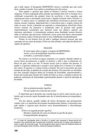que a tudo separa. O hexagrama DISPERSÃO mostra o caminho que, por assim
dizer, conduz à reunião. Isso explica a semelhança dos dois textos.
Para superar o egoísmo que separa os homens é preciso recorrer a forças
religiosas. O meio empregado pelos grandes governantes para unir os homens era a
celebração comunitária das grandes festas de sacrifícios e ritos sagrados, que
expressavam tanto a articulação social como a ligação existente entre a família e o
estado.6
A música sacra e o esplendor das cerimônias envolviam as pessoas numa
intensa emoção conjunta, depertando-lhes a consciência para a origem comum de
todos os seres. Assim, a desunião era superada e a intransigência, dissolvida. Outro
recurso consiste em promover a cooperação entre as pessoas num grande
empreendimento comunitário que funcione como um objetivo superior aos
interesses individuais. A concentração conjunta nessa finalidade comum dissolve
todas as barreiras que provocam isolamento, assim como num barco, atravessando
uma correnteza, todos a bordo precisam se unir, trabalhando coordenadamente.
Porém, só um homem livre de todo e qualquer interesse pessoal, que seja
constante em seu senso de justiça e firme em suas atitudes, será capaz de dissolver a
rigidez do egoísmo.
IMAGEM
O vento sopra sobre as águas: a imagem da DISPERSÃO.
Assim, os reis da antigüidade ofereciam sacrifícios
ao Senhor, e construíam templos.
No outono e no inverno as águas começam a se congelar. Quando sopram as
suaves brisas da primavera, a rigidez se dissolve e tudo o que se dispersara em
blocos de gelo volta a se unir. O mesmo ocorre com as mentes das pessoas. A
rigidez e o egoísmo endurecem o coração e essa rigidez leva o homem a se separar
dos outros. O egoísmo e a cobiça isolam o homem. Por isso é necessário que uma
emoção de devoção se apodere do coração dos homens. Eles precisam ser sacudidos
por uma comoção religiosa diante da revelação da Eternidade, experimentando o
tremor provocado pela intuição do Criador de todos os seres, e unindo-se através do
poderoso sentimento de fraternidade experimentado durante o ritual de adoração da
divindade.
LINHAS
Seis na primeira posição significa:
Ele traz ajuda com a força de um cavalo.
É importante que a desunião seja vencida logo ao início, antes mesmo que se
instale; que as nuvens sejam dissipadas antes de se transformarem em tempestade e
chuva.
Em tais épocas, quando estados de ânimo divergentes que permaneciam
velados vêm a se manifestar provocando incompreensões mútuas, é necessário uma
ação rápida e vigorosa para dissolver esses desentendimentos e desconfianças
recíprocos.
Nove na segunda posição significa:
Durante a dispersão ele corre em direção ao que lhe dá apoio.
O arrependimento desaparece.
69
A noção de interligação entre a família e o estado aqui expressa é desenvolvida por
Confúcio, que sustentava que, havendo paz na família, haveria paz na nação, pois aquela é a
matriz a partir da qual esta surge. Tal convergência daria apoio à tese de influência direta do
Livro das Mutações sobre Confúcio. (Nota da tradução brasileira.)
180
 