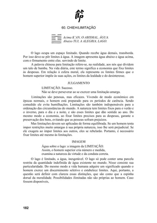 60. CHIEH/LIMITAÇÃO
Acima K’AN, O ABISMAL, ÁGUA.
Abaixo TUI, A ALEGRIA, LAGO.
O lago ocupa um espaço limitado. Quando recebe água demais, transborda.
Por isso deve-se pôr limites à água. A imagem apresenta água abaixo e água acima,
com o firmamento entre elas. servindo de limite.
A palavra chinesa para limitação refere-se, na realidade, aos nós que dividem
um talo de bambu. Na vida diária, este termo significa a economia que fixa limites
às despesas. Em relação à esfera moral, ela representa os limites firmes que o
homem superior impõe às suas ações, os limites da lealdade e do desinteresse.
JULGAMENTO
LIMITAÇÃO. Sucesso.
Não se deve perseverar ao se exercer uma limitação amarga.
Limitações são penosas, mas eficazes. Vivendo de modo econômico em
épocas normais, o homem está preparado para os períodos de carência. Sendo
comedido ele evita humilhações. Limitações são também indispensáveis para a
ordenação das circunstâncias do mundo. A natureza tem limites fixos para o verão e
o inverno, para o dia e a noite, e são esses limites que dão sentido ao ano. Do
mesmo modo a economia, ao fixar limites precisos para as despesas, garante a
preservação dos bens, evitando que as pessoas sofram prejuízos.
Mas limitações devem ser aplicadas de forma equilibrada. Se um homem tenta
impor restrições muito amargas à sua própria natureza, isso lhe será prejudicial. Se
ele exagera ao impor limites aos outros, eles se rebelarão. Portanto, é necessário
fixar limites até mesmo às limitações.
IMAGEM
Água sobre o lago: a imagem da LIMITAÇÃO.
Assim, o homem superior cria número e medida,
examina a natureza da virtude e da conduta correta.
O lago é limitado, a água, inesgotável. O lago só pode conter uma parcela
restrita da quantidade indefinida de água existente no mundo. Nisso consiste sua
particularidade. Do mesmo modo a vida humana adquire um significado quando o
homem exerce um discernimento seletivo e estabelece limites. Aqui, portanto, a
questão será definir com clareza essas distinções, que são como que a espinha
dorsal da moralidade. Possibilidades ilimitadas não são próprias ao homem. Caso
fossem disponíveis,
182
 