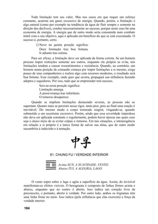 Toda limitação tem seu valor. Mas nos casos em que requer um esforço
constante, acarreta um gasto excessivo de energia. Quando, porém, a limitação é
algo natural (como por exemplo na tendência da água de fluir sempre e somente na
direção dos declives), conduz necessariamente ao sucesso, porque neste caso há uma
economia de energia. A energia que de outro modo seria consumida num combate
inútil com o seu objetivo, aqui é aplicada em benefício do que se está executando. O
sucesso é, portanto, certo.
○ Nove na quinta posição significa:
Doce limitação traz boa fortuna.
Ir adiante traz estima.
Para ser eficaz, a limitação deve ser aplicada da forma correta. Se um homem
procura impor restrições somente aos outros, enquanto ele próprio as evita, tais
limitações tendem a causar ressentimentos e resistência. Quando, ao contrário, um
homem numa posição de comando começa por impor limitações a si mesmo, exige
pouco de seus companheiros e realiza algo com recursos modestos, o resultado será
boa fortuna. Esse exemplo, onde quer que ocorra, propagará sua influência fazendo
adeptos e seguidores. Por isso, tudo que se empreender terá sucesso.
Seis na sexta posição significa:
Limitação amarga.
A perseverança traz infortúnio.
O remorso desaparece.
Quando se impõem limitações demasiado severas, as pessoas não as
suportam. Quanto mais se persistir nesse rigor, tanto pior, pois ao final uma reação é
inevitável. Do mesmo modo o corpo torturado reagirá, vingando-se, quando
submetido a um ascetismo excessivo. Porém, ainda que essa severidade impiedosa
não deva ser aplicada constante e regularmente, podem haver épocas nas quais esse
seja o único meio de se evitar culpas e remorso. Em tais situações, a intransigência
em relação a si próprio é a única forma de salvar sua alma, que de outro modo
sucumbiria à indecisão e à tentação.
61. CHUNG FU / VERDADE INTERIOR
Acima SUN, A SUAVIDADE, VENTO.
Abaixo TUI, A ALEGRIA, LAGO.
O vento sopra sobre o lago e agita a superfície da água. Assim, do invisível
manifestam-se efeitos visíveis. O hexagrama é composto de linhas firmes acima e
abaixo, enquanto que no centro é aberto. Isso indica um coração livre de
preconceito, e portanto, aberto à verdade. Por outro lado, ambos os trigramas têm
uma linha firme no meio. Isso indica (pela influência que elas exercem) a força da
verdade interior.
184
 