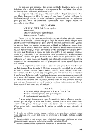 Os atributos dos trigramas são: acima suavidade, tolerância para com os
inferiores; abaixo alegria em obedecer aos superiores. Tais condições criam a base
de uma confiança mútua que possibilita o êxito.
O ideograma Fu (verdade) é, de fato, a representação da pata de uma ave sobre
um filhote. Isso sugere a idéia de chocar. O ovo é oco. O poder vivificante do
luminoso deve agir do exterior, mas é preciso que haja um núcleo de vida no interior
para que esta possa ser despertada. Especulações muito amplas podem ser
associadas a essas idéias.
JULGAMENTO
VERDADE INTERIOR. Porcos e peixes.
Boa fortuna!
Ê favorável atravessar a grande água.
A perseverança é favorável.
Porcos e peixes são os menos inteligentes entre os animais e, portanto, os mais
difíceis de influenciar. É necessário que a força da verdade interior chegue a um
grande desenvolvimento para que possa exercer influência sobre tais seres. Quando
se tem que lidar com pessoas tão rebeldes e difíceis de influenciar quanto esses
animais, todo o segredo do sucesso consiste em encontrar o modo correto de abordá-
las. Em primeiro lugar, é preciso procurar se libertar de qualquer preconceito. Deve-
se como que deixar que a psique do outro atue sobre si sem qualquer restrição.
Assim se pode estabelecer um contato com o outro, compreendê-lo, e adquirir poder
sobre ele.71
Quando uma porta assim se abre, a força de sua personalidade vem a
influenciá-lo.72
Deste modo, não havendo mais obstáculos intransponíveis, pode-se
empreender até mesmo as coisas mais perigosas, como atravessar a grande água, e se
terá sucesso.
Mas é importante compreender as condições das quais depende a força da
verdade interior. Essa força não é idêntica a uma simples intimidade ou a ligações
secretas. Vínculos estreitos podem existir, também, entre ladrões; neste caso
representam, sem dúvida, uma força que, porém, não é invencível, pois não conduz
à boa fortuna. Toda associação baseada em interesses comuns mantém-se apenas até
certo ponto. Onde cessa a comunhão de interesses, termina também a solidariedade
e a mais íntima amizade, com freqüência, se transforma em ódio. Somente a aliança
que tem seus fundamentos no que é correto e constante pode permanecer sólida e
inquebrantável, superando toda adversidade.73
IMAGEM
Vento sobre o lago: a imagem da VERDADE INTERIOR.
Assim o homem superior debate questões penais
de modo a retardar as execuções.
O vento agita a água porque é capaz de penetrá-la. Assim, o homem superior,
quando precisa julgar os erros dos homens, procura penetrar suas mentes com
compreensão, para poder chegar a uma visão benevolente das circunstâncias. Na
China antiga toda a administração da justiça era guiada por esse princípio. A
profunda
71
O poder que então se adquire é o poder resultante de compreendermos ao outro, no seu
modo próprio de ser e pensar. Nada tem a ver com formas de dominação. (Nota da tradução
brasileira.)
72
Complementando a frase anterior, essa influência é a amistosa modificação que seres
obstinados realizam quando se sentem compreendidos e amados. (Idem.)
73
Só perdura e se consolida o que está de acordo com as leis celestiais. (Idem.)
185
 