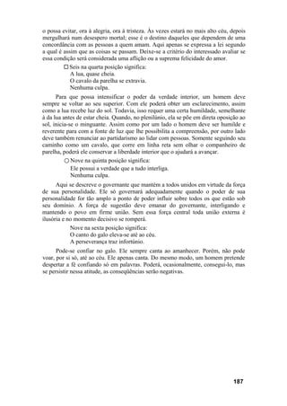 o possa evitar, ora à alegria, ora à tristeza. Às vezes estará no mais alto céu, depois
mergulhará num desespero mortal; esse é o destino daqueles que dependem de uma
concordância com as pessoas a quem amam. Aqui apenas se expressa a lei segundo
a qual é assim que as coisas se passam. Deixe-se a critério do interessado avaliar se
essa condição será considerada uma aflição ou a suprema felicidade do amor.
Seis na quarta posição significa:
A lua, quase cheia.
O cavalo da parelha se extravia.
Nenhuma culpa.
Para que possa intensificar o poder da verdade interior, um homem deve
sempre se voltar ao seu superior. Com ele poderá obter um esclarecimento, assim
como a lua recebe luz do sol. Todavia, isso requer uma certa humildade, semelhante
à da lua antes de estar cheia. Quando, no plenilúnio, ela se põe em direta oposição ao
sol, inicia-se o minguante. Assim como por um lado o homem deve ser humilde e
reverente para com a fonte de luz que lhe possibilita a compreensão, por outro lado
deve também renunciar ao partidarismo ao lidar com pessoas. Somente seguindo seu
caminho como um cavalo, que corre em linha reta sem olhar o companheiro de
parelha, poderá ele conservar a liberdade interior que o ajudará a avançar.
○ Nove na quinta posição significa:
Ele possui a verdade que a tudo interliga.
Nenhuma culpa.
Aqui se descreve o governante que mantém a todos unidos em virtude da força
de sua personalidade. Ele só governará adequadamente quando o poder de sua
personalidade for tão amplo a ponto de poder influir sobre todos os que estão sob
seu domínio. A força de sugestão deve emanar do governante, interligando e
mantendo o povo em firme união. Sem essa força central toda união externa é
ilusória e no momento decisivo se romperá.
Nove na sexta posição significa:
O canto do galo eleva-se até ao céu.
A perseverança traz infortúnio.
Pode-se confiar no galo. Ele sempre canta ao amanhecer. Porém, não pode
voar, por si só, até ao céu. Ele apenas canta. Do mesmo modo, um homem pretende
despertar a fé confiando só em palavras. Poderá, ocasionalmente, consegui-lo, mas
se persistir nessa atitude, as conseqüências serão negativas.
187
 