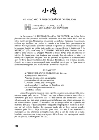 62. HSIAO KUO / A PREPONDERÂNCIA DO PEQUENO
Acima CHÊN, O INCITAR, TROVÃO.
Abaixo KÊN, A QUIETUDE, MONTANHA.
No hexagrama 28, PREPONDERÂNCIA DO GRANDE, as linhas fortes
predominam e encontram-se no interior, encerradas entre duas linhas fracas, uma ao
início e outra ao final. No presente hexagrama, são as linhas fracas que predominam,
embora aqui também elas estejam no exterior e as linhas fortes permaneçam no
interior. Nisso justamente consiste o caráter excepcional da situação indicada pelo
hexagrama Quando as linhas fortes estão no exterior, têm-se o hexagrama I, A
NUTRIÇÃO (27), e o Chung Fu, VERDADE INTERIOR (61). Nenhum deles se
refere a uma situação de exceção. Quando as linhas fortes estão em maioria no
interior do hexagrama, elas impõem sua vontade. Isso dá origem a lutas e a
condições excepcionais em geral. Mas no presente hexagrama é o elemento fraco
que, por força das circunstâncias, terá de servir de mediador com o mundo externo.
Quando um homem ocupa uma posição de autoridade para a qual ele é por natureza
realmente inadequado, uma extraordinária prudência é necessária.
JULGAMENTO
A PREPONDERÂNCIA DO PEQUENO. Sucesso.
A perseverança é favorável.
Pequenas coisas podem ser realizadas,
grandes coisas não devem ser feitas.
O pássaro, voando, traz a mensagem:
não é aconselhável o esforço em direção ao alto,
é aconselhável permanecer embaixo.
Grande boa fortuna!
Uma extraordinária modéstia e um espírito consciencioso, sem dúvida, serão
recompensados pelo sucesso. Todavia, para que o homem não se desperdice, é
importante que essas qualidades não se transformem em formalismo vazio e
subserviência, mas que sejam sempre acompanhadas por uma íntegra dignidade em
seu comportamento pessoal. É necessário que se compreendam as exigências do
momento para que se possa encontrar a adequada solução para as carências e danos
que um tal período implica. De qualquer modo não se deve esperar grandes
sucessos, pois falta a força necessária para tanto. Por isso é tão importante a
mensagem de não alimentar aspirações muito altas e sim de limitar-se a metas
humildes. A estrutura do hexagrama sugere a idéia de que essa mensagem é trazida
por um pássaro. No hexagrama Ta Kuo,
188
 