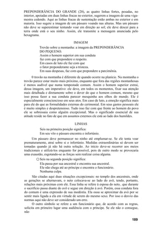 PREPONDERÂNCIA DO GRANDE (28), as quatro linhas fortes, pesadas, no
interior, apoiadas em duas linhas fracas no exterior, sugerem a imagem de uma viga-
mestra cedendo. Aqui as linhas fracas de sustentação estão ambas no exterior e em
maioria. Isso sugere a imagem de um pássaro voando nas alturas. Mas um pássaro
não deve se superestimar tentando voar em direção ao sol; ele deve descer para a
terra onde está o seu ninho. Assim, ele transmite a mensagem anunciada pelo
hexagrama.
IMAGEM
Trovão sobre a montanha: a imagem da PREPONDERÂNCIA
DO PEQUENO.
Assim o homem superior em sua conduta
faz com que prepondere o respeito.
Em casos de luto ele faz com que
o fator preponderante seja a tristeza.
Em suas despesas, faz com que prepondere a parcimônia.
0 trovão na montanha é diferente de quando ocorre na planície. Na montanha o
trovão parece estar muito mais próximo, enquanto que fora das regiões montanhosas
é menos audível que numa tempestade comum. Assim o homem superior extrai,
dessa imagem, um imperativo: ele deve, em todos os momentos, fixar sua atenção
mais detalhada e diretamente sobre o dever do que o homem comum, mesmo que
isso possa fazer a sua conduta parecer mesquinha aos olhos do mundo. Ele é
especialmente consciencioso em seus atos. Em caso de luto, a emoção significa mais
para ele do que as formalidades externas do cerimonial. Em seus gastos pessoais ele
é muito simples e despretensioso. Tudo isso faz com que frente ao homem do povo
ele se sobressaia como alguém excepcional. Mas o significado essencial de sua
atitude reside no fato de que em assuntos externos ele está ao lado dos humildes.
LINHAS
Seis na primeira posição significa:
Em seu vôo o pássaro encontra o infortúnio.
Um pássaro deve permanecer no ninho até emplumar-se. Se ele tenta voar
prematuramente, atrai sobre si o infortúnio. Medidas extraordinárias só devem ser
tomadas quando já não há outra solução. Ao início deve-se recorrer aos meios
tradicionais e utilizá-los enquanto for possível, pois de outro modo se provocaria
uma exaustão, esgotando-se as forças sem realizar coisa alguma.
○ Seis na segunda posição significa:
Ela passa por sua ancestral e encontra sua ancestral.
Ele não chega até ao príncipe e encontra o funcionário.
Nenhuma culpa.
São citadas aqui duas situações excepcionais: no templo dos ancestrais, onde
as gerações se alternavam, o neto colocava-se ao lado do avô, tendo, portanto,
relações mais próximas com ele. Essa linha se refere à esposa do neto, .que durante
o sacrifício passa diante do avô e segue em direção à avó. Porém, essa conduta fora
do comum é uma expressão de sua modéstia. Ela ousa se aproximar da avó por se
sentir mais ligada a ela em virtude de serem do mesmo sexo. Por isso o desvio das
normas aqui não deve ser considerado um erro.
O outro símbolo se refere a um funcionário que, de acordo com as regras,
solicita em primeiro lugar uma audiência com o príncipe. Se ele não o consegue,
não
189
 