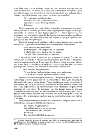 tenta forçar nada e, consciencioso, cumpre seu dever tomando seu lugar entre os
demais funcionários. Em épocas de exceção essa extraordinária discrição não é um
erro. (Como regra, cada funcionário deveria primeiramente ter uma audiência com o
príncipe, que o designaria ao cargo. Aqui é o ministro quem o indica.)
Nove na terceira posição significa:
Se ele não tiver uma extraordinária cautela
alguém pode vir por detrás e golpeá-lo.
Infortúnio.
Há épocas em que uma extraordinária precaução é absolutamente necessária.
Mas é justo nessas situações que muitas vezes surgem pessoas íntegras e fortes que,
conscientes de estarem em seus direitos, recusam-se a tomar precauções, pois
consideram isso uma atitude mesquinha. Preferem seguir seus caminhos, orgulhosos
e despreocupados. Mas essa autoconfiança os engana. Há perigos espreitando-os,
para os quais não estão preparados.
Porém, tal ameaça não é inevitável; pode-se escapar caso se compreenda que
esse período exige uma atenção especial às coisas pequenas e insignificantes.
Nove na quarta posição significa:
Nenhuma culpa. Sem ultrapassá-lo, ele o encontra.
Ir adiante traz perigo. Deve-se ficar em guarda.
Não atue. Seja constantemente perseverante.
A rigidez do caráter é temperada pela suavidade da posição,74
e com isso
nenhum erro é cometido. A situação aqui exige extrema cautela. Não se deve tomar
nenhuma iniciativa em busca de sua meta. Se o homem insistir em seguir adiante,
procurando forçar o caminho para seu objetivo, correrá perigo. Por isso, é preciso se
pôr em guarda, não atuar, mas permanecer interiormente perseverante.
○ Seis na quinta posição significa:
Nuvens densas. Nenhuma chuva vem da nossa região oeste.
O príncipe atira e atinge aquilo que está na caverna.
Tratando-se aqui de uma posição elevada, a imagem do pássaro voando foi
substituída por nuvens que passam no céu. Mas ainda que densas, elas passam pelo
céu, porém não trazem chuva alguma. Assim, também em épocas excepcionais é
possível que haja um governante nato, predestinado a trazer ordem ao mundo, mas
que se veja impossibilitado de realizar qualquer coisa e beneficiar seu povo por se
encontrar só, sem dispor de auxiliares. Em tais épocas devem-se procurar
companheiros com cuja ajuda se possam realizar os objetivos propostos. Mas é
preciso humildemente procurar esses auxiliares nos esconderijos para os quais se
retiraram. Não é a fama nem a reputação que são importantes, mas as suas efetivas
realizações.
Com essa atitude modesta encontra-se o homem certo e se pode levar a cabo a
extraordinária obra, apesar de todas as dificuldades.
Seis na sexta posição significa:
Cruzando com ele sem ir a seu encontro.
O pássaro em seu vôo o abandona.
Infortúnio!
Isso significa infelicidade e prejuízos.
74
A rigidez do caráter se refere à condição yang da linha, enquanto que a suavidade da
posição se refere à condição yin da quarta posição, como posição par. Cf. nota 65 (hexagrama
58, ALEGRIA). (Nota da tradução brasileira.)
190
 
