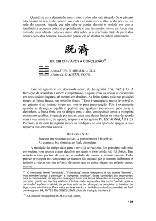 Quando se atira demasiado para o alto, o alvo não será atingido. Se o pássaro
não retorna ao seu ninho, porém voa cada vez mais para o alto, acaba por cair na
rede do caçador. Aquele que não sabe se conter durante o período em que a
tendência a pequenas coisas é preponderante e que, irrequieto, insiste em forçar seu
caminho para adiante cada vez mais, atrai sobre si o infortúnio tanto da parte dos
deuses como dos homens. Isso ocorre porque ele se afastou da ordem da natureza.
63. CHI CHI / APÓS A CONCLUSÃO75
Acima K’AN, O ABISMAL, ÁGUA.
Abaixo LI, O ADERIR, FOGO.
Esse hexagrama é um desenvolvimento do hexagrama T'ai, PAZ (11). A
transição da desordem à ordem completou-se, e agora todas as coisas se encontram
em seus devidos lugares, até mesmo em detalhes. As linhas fortes estão nas posições
fortes, as linhas fracas, nas posições fracas.76
Esse é um aspecto muito favorável e,
no entanto, é ao mesmo tempo um motivo para preocupação. Pois é exatamente
quando se alcança o equilíbrio perfeito que qualquer movimento pode levar à
desordem. A linha forte que se dirigiu para o alto, conseguindo assim a completa
ordem nos detalhes, é seguida por outras; cada uma dessas linhas se move de acordo
com a sua natureza e, de repente, reaparece o hexagrama P'i, ESTAGNAÇÃO (12).
Portanto, o presente hexagrama indica as condições de uma época de apogeu, a qual
requer a mais extrema cautela.
JULGAMENTO
Sucesso em pequenas coisas. A perseverança é favorável.
Ao começo, boa fortuna; ao final, desordem.
A transição do antigo ciclo para o novo já se realizou. Em princípio tudo está
em ordem, com apenas alguns detalhes nos quais o êxito ainda não foi obtido. Em
relação a isso, porém, deve-se ter o cuidado de manter a atitude correta. Tudo
parece prosseguir no rumo certo de maneira tão natural que o homem facilmente é
tentado a relaxar em seu esforço, deixando que as coisas sigam seu próprio curso,
sem se
75
O sentido do termo "conclusão", "Vollendung", neste hexagrama, é não apenas "término",
mas também "atingir a plenitude" e "completar, totalizar". Esses conteúdos são importantes
para a compreensão de algumas passagens tanto nos textos referentes ao hexagrama como
um todo, quanto em trechos relativos à linhas, onde expressões tais como "período após a
conclusão" supõem o sentido de período após se ter alcançado o completar ou totalizar de
algo, numa culminância. Para maior esclarecimento, v. também a nota do comentário ao final
do hexagrama 64, ANTES DA CONCLUSÃO. (Nota da tradução brasileira.)
76
Cf. nota 68 (hexagrama 58, ALEGRIA). (Idem.)
191
 