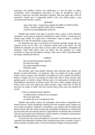 preocupar com detalhes. Porém, essa indiferença é a raiz de todos os males,
acarretando, como conseqüência necessária, os sinais de decadência. Aqui se
enuncia a regra que, em geral, determina a história. Mas essa regra não é uma lei
inexorável. Aquele que a compreende poderá evitar seus efeitos graças a uma
incessante perseverança e cautela.
IMAGEM
Água sobre fogo: a imagem da condição de APÓS A CONCLUSÃO.
Assim, o homem superior reflete sobre o infortúnio
e previne-se antecipadamente contra ele.
Quando uma chaleira com água se encontra sobre o fogo, os dois elementos
interagem e assim gera-se energia (a produção do vapor). Porém, a tensão que isso
produz exige cautela. Se a água ferve e transborda, o fogo se apaga e a energia é
perdida. Se o calor for demasiado, a água evapora.
Os elementos que aqui se encontram em interação gerando energia são, por
natureza, hostis um ao outro. Só a máxima cautela pode evitar danos. Na vida
também há situações em que todas as forças estão em equilíbrio, interagindo em
harmonia. Tudo então parece estar em ordem. Em tais períodos só o sábio
reconhece os sinais que pressagiam o perigo e sabe como evitá-lo, providenciando,
em tempo, medidas preventivas.
LINHAS
Nove na primeira posição significa:
Ele freia suas rodas.
Sua cauda mergulha na água.
Nenhuma culpa.
Nos períodos após uma grande transição tudo pressiona para adiante, em
direção ao desenvolvimento e ao progresso. Mas esse ímpeto de avanço, quando
ainda se está no começo, não é benéfico, excedendo-se à meta, conduz sem dúvida a
perdas e colapso. Por isso um homem de caráter forte não se deixa envolver pela
agitação geral e se detém a tempo. Mesmo assim, ele ainda pode ser afetado pelas
conseqüências desastrosas da pressão geral. Mas seria, então, atingido apenas nas
costas, assim como uma raposa que, tendo cruzado a água, deixa que ao final da
travessia sua cauda se molhe. Isso não acarreta danos sérios, pois sua conduta foi
correta.
○ Seis na segunda posição significa:
A mulher perde a cortina de sua carruagem.
Não corra atrás dela;
no sétimo dia você a receberá de volta.
Quando uma mulher viajava em carruagem, uma cortina a resguardava dos
olhares curiosos. Seria considerado contrário aos bons costumes seguir viagem caso
essa cortina se perdesse. Aplicado à vida pública, isso significa que um homem que
deseja realizar algo não recebe de parte das autoridades competentes a confiança de
que necessita para sua proteção pessoal. Especialmente no período após conclusões
é possível que aqueles que alcançaram o poder tornem-se arrogantes e presunçosos,
não mais procurando promover novos talentos.
Em geral isso tem como conseqüência o arrivismo. Um homem em quem seus
superiores não depositam confiança tenta conquistá-la por todos os modos e meios e
procura chamar a atenção sobre si. Esse procedimento indigno é desaconselhado.
192
 