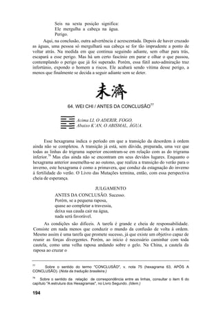 Seis na sexta posição significa:
Ele mergulha a cabeça na água.
Perigo.
Aqui, na conclusão, outra advertência é acrescentada. Depois de haver cruzado
as águas, uma pessoa só mergulhará sua cabeça se for tão imprudente a ponto de
voltar atrás. Na medida em que continua seguindo adiante, sem olhar para trás,
escapará a esse perigo. Mas há um certo fascínio em parar e olhar o que passou,
contemplando o perigo que já foi superado. Porém, essa fútil auto-admiração traz
infortúnio, expondo o homem a riscos. Ele acabará sendo vítima desse perigo, a
menos que finalmente se decida a seguir adiante sem se deter.
64. WEI CHI / ANTES DA CONCLUSÃO77
Acima LI, O ADERIR, FOGO.
Abaixo K’AN, O ABISMAL, ÁGUA.
Esse hexagrama indica o período em que a transição da desordem à ordem
ainda não se completou. A transição já está, sem dúvida, preparada, uma vez que
todas as linhas do trigrama superior encontram-se em relação com as do trigrama
inferior.78
Mas elas ainda não se encontram em seus devidos lugares. Enquanto o
hexagrama anterior assemelha-se ao outono, que realiza a transição do verão para o
inverno, este hexagrama é como a primavera, que conduz da estagnação do inverno
à fertilidade do verão. O Livro das Mutações termina, então, com essa perspectiva
cheia de esperança.
JULGAMENTO
ANTES DA CONCLUSÃO. Sucesso.
Porém, se a pequena raposa,
quase ao completar a travessia,
deixa sua cauda cair na água,
nada será favorável.
As condições são difíceis. A tarefa é grande e cheia de responsabilidade.
Consiste em nada menos que conduzir o mundo da confusão de volta à ordem.
Mesmo assim é uma tarefa que promete sucesso, já que existe um objetivo capaz de
reunir as forças divergentes. Porém, ao início é necessário caminhar com toda
cautela, como uma velha raposa andando sobre o gelo. Na China, a cautela da
raposa ao cruzar o
77
Sobre o sentido do termo "CONCLUSÃO", v. nota 75 (hexagrama 63, APÓS A
CONCLUSÃO). (Nota da tradução brasileira.)
78
Sobre o sentido da relação de correspondência entre as linhas, consultar o item 6 do
capítulo "A estrutura dos Hexagramas", no Livro Segundo. (Idem.)
194
 