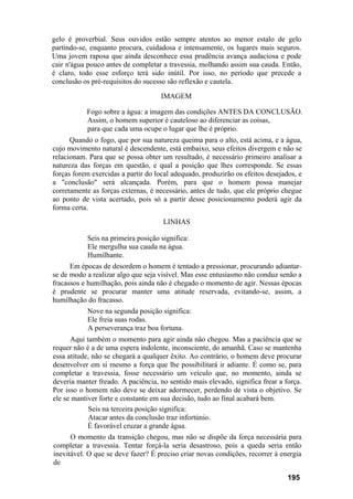 gelo é proverbial. Seus ouvidos estão sempre atentos ao menor estalo de gelo
partindo-se, enquanto procura, cuidadosa e intensamente, os lugares mais seguros.
Uma jovem raposa que ainda desconhece essa prudência avança audaciosa e pode
cair n'água pouco antes de completar a travessia, molhando assim sua cauda. Então,
é claro, todo esse esforço terá sido inútil. Por isso, no período que precede a
conclusão os pré-requisitos do sucesso são reflexão e cautela.
IMAGEM
Fogo sobre a água: a imagem das condições ANTES DA CONCLUSÃO.
Assim, o homem superior é cauteloso ao diferenciar as coisas,
para que cada uma ocupe o lugar que lhe é próprio.
Quando o fogo, que por sua natureza queima para o alto, está acima, e a água,
cujo movimento natural é descendente, está embaixo, seus efeitos divergem e não se
relacionam. Para que se possa obter um resultado, é necessário primeiro analisar a
natureza das forças em questão, e qual a posição que lhes corresponde. Se essas
forças forem exercidas a partir do local adequado, produzirão os efeitos desejados, e
a "conclusão" será alcançada. Porém, para que o homem possa manejar
corretamente as forças externas, é necessário, antes de tudo, que ele próprio chegue
ao ponto de vista acertado, pois só a partir desse posicionamento poderá agir da
forma certa.
LINHAS
Seis na primeira posição significa:
Ele mergulha sua cauda na água.
Humilhante.
Em épocas de desordem o homem é tentado a pressionar, procurando adiantar-
se de modo a realizar algo que seja visível. Mas esse entusiasmo não conduz senão a
fracassos e humilhação, pois ainda não é chegado o momento de agir. Nessas épocas
é prudente se procurar manter uma atitude reservada, evitando-se, assim, a
humilhação do fracasso.
Nove na segunda posição significa:
Ele freia suas rodas.
A perseverança traz boa fortuna.
Aqui também o momento para agir ainda não chegou. Mas a paciência que se
requer não é a de uma espera indolente, inconsciente, do amanhã. Caso se mantenha
essa atitude, não se chegará a qualquer êxito. Ao contrário, o homem deve procurar
desenvolver em si mesmo a força que lhe possibilitará ir adiante. É como se, para
completar a travessia, fosse necessário um veículo que, no momento, ainda se
deveria manter freado. A paciência, no sentido mais elevado, significa frear a força.
Por isso o homem não deve se deixar adormecer, perdendo de vista o objetivo. Se
ele se mantiver forte e constante em sua decisão, tudo ao final acabará bem.
Seis na terceira posição significa:
Atacar antes da conclusão traz infortúnio.
É favorável cruzar a grande água.
O momento da transição chegou, mas não se dispõe da força necessária para
completar a travessia. Tentar forçá-la seria desastroso, pois a queda seria então
inevitável. O que se deve fazer? É preciso criar novas condições, recorrer à energia
de
195
 