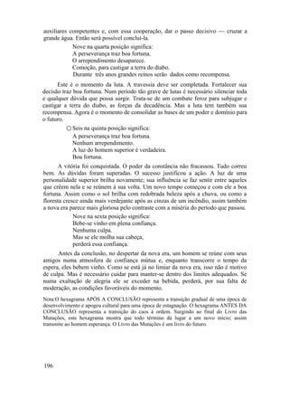 auxiliares competentes e, com essa cooperação, dar o passo decisivo — cruzar a
grande água. Então será possível concluí-la.
Nove na quarta posição significa:
A perseverança traz boa fortuna.
O arrependimento desaparece.
Comoção, para castigar a terra do diabo.
Durante três anos grandes reinos serão dados como recompensa.
Este é o momento da luta. A travessia deve ser completada. Fortalecer sua
decisão traz boa fortuna. Num período tão grave de lutas é necessário silenciar toda
e qualquer dúvida que possa surgir. Trata-se de um combate feroz para subjugar e
castigar a terra do diabo, as forças da decadência. Mas a luta tem também sua
recompensa. Agora é o momento de consolidar as bases de um poder e domínio para
o futuro.
○ Seis na quinta posição significa:
A perseverança traz boa fortuna.
Nenhum arrependimento.
A luz do homem superior é verdadeira.
Boa fortuna.
A vitória foi conquistada. O poder da constância não fracassou. Tudo correu
bem. As dúvidas foram superadas. O sucesso justificou a ação. A luz de uma
personalidade superior brilha novamente; sua influência se faz sentir entre aqueles
que crêem nela e se reúnem à sua volta. Um novo tempo começou e com ele a boa
fortuna. Assim como o sol brilha com redobrada beleza após a chuva, ou como a
floresta cresce ainda mais verdejante após as cinzas de um incêndio, assim também
a nova era parece mais gloriosa pelo contraste com a miséria do período que passou.
Nove na sexta posição significa:
Bebe-se vinho em plena confiança.
Nenhuma culpa.
Mas se ele molha sua cabeça,
perderá essa confiança.
Antes da conclusão, no despertar da nova era, um homem se reúne com seus
amigos numa atmosfera de confiança mútua e, enquanto transcorre o tempo da
espera, eles bebem vinho. Como se está já no limiar da nova era, isso não é motivo
de culpa. Mas é necessário cuidar para manter-se dentro dos limites adequados. Se
numa exaltação de alegria ele se exceder na bebida, perderá, por sua falta de
moderação, as condições favoráveis do momento.
Nota:O hexagrama APÓS A CONCLUSÃO representa a transição gradual de uma época de
desenvolvimento e apogeu cultural para uma época de estagnação. O hexagrama ANTES DA
CONCLUSÃO representa a transição do caos à ordem. Surgindo ao final do Livro das
Mutações, este hexagrama mostra que todo término dá lugar a um novo início; assim
transmite ao homem esperança. O Livro das Mutações é um livro do futuro.
196
 