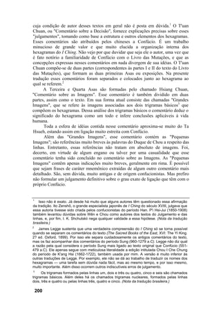 cuja condição de autor desses textos em geral não é posta em dúvida.1
O T'uan
Chuan, ou "Comentário sobre a Decisão", fornece explicações precisas sobre esses
"julgamentos", tomando como base a estrutura e outros elementos dos hexagramas.
Esses comentários são atribuídos pelos chineses a Confúcio. É um trabalho
minucioso de grande valor e que muito elucida a organização interna dos
hexagramas do I Ching. Não vejo por que duvidar que seja ele o autor, uma vez que
é fato notório a familiaridade de Confúcio com o Livro das Mutações, e que as
concepções expressas nesses comentários em nada divergem de sua idéias. O T'uan
Chuan compõe-se de duas partes (correspondentes às partes I e II do texto do Livro
das Mutações), que formam as duas primeiras Asas ou exposições. Na presente
tradução esses comentários foram separados e colocados junto ao hexagrama ao
qual se referem.2
A Terceira e Quarta Asas são formadas pelo chamado Hsiang Chuan,
"Comentário sobre as Imagens". Esse comentário é também dividido em duas
partes, assim como o texto. Em sua forma atual consiste das chamadas "Grandes
Imagens", que se refere às imagens associadas aos dois trigramas básicos3
que
compõem os hexagramas. Dessa análise dos trigramas básicos o comentário deduz o
significado do hexagrama como um todo e infere conclusões aplicáveis à vida
humana.
Toda a esfera de idéias contida nesse comentário aproxima-se muito do Ta
Hsueh, estando assim em ligação muito estreita com Confúcio.
Além das "Grandes Imagens", esse comentário contém as "Pequenas
Imagens"; são referências muito breves às palavras do Duque de Chou a respeito das
linhas. Entretanto, essas referências não tratam em absoluto de imagens. Foi,
decerto, em virtude de algum engano ou talvez por uma casualidade que esse
comentário tenha sido concluído no comentário sobre as Imagens. As "Pequenas
Imagens" contêm apenas indicações muito breves, geralmente em rima. É possível
que sejam frases de caráter mnemônico extraídas de algum outro comentário mais
detalhado. São, sem dúvida, muito antigas e de origem confucionistas. Mas prefiro
não formular um julgamento definitivo sobre o grau exato de ligação que têm com o
próprio Confúcio.
1
Isso não é exato. Já desde há muito que alguns autores têm questionado essa afirmação
da tradição. Ito Zenshô, o grande especialista japonês de I Ching do século XVIII, julgava que
essa autoria tivesse sido criada pelos confucionistas do período Han. P'i Hsi-Jui (1850-1908)
também levantou dúvidas sobre Wên e Chou como autores dos textos do Julgamento e das
linhas, e, por fim, I. K. Shchutskii nega qualquer validade a essa hipótese. (Nota da tradução
brasileira.)
2
James Legge sustenta que uma verdadeira compreensão do I Ching só se torna possível
quando se separam os comentários do texto (The Sacred Books of the East, XVI: The Yi King.
2? ed. Oxford, 1899). Por isso ele separa cuidadosamente os antigos comentários do texto,
mas os faz acompanhar dos comentários do período Sung (960-1279 a.C). Legge não diz qual
a razão pela qual considera o período Sung mais ligado ao texto original que Confúcio (551-
479 a.C). Ele apenas segue com meticulosa literalidade a edição intitulada Chou I Che Chung
do período de K'ang Hsi (1662-1722), também usada por mim. A versão é muito inferior às
outras traduções de Legge. Por exemplo, ele não se dá ao trabalho de traduzir os nomes dos
hexagramas — uma tarefa sem dúvida nada fácil, mas ao mesmo tempo, e por isso mesmo,
muito importante. Além disso ocorrem outros indiscutíveis erros de julgamento.
3
Os trigramas formados pelas linhas um, dois e três ou quatro, cinco e seis são chamados
trigramas básicos. Além deles há os chamados trigramas nucleares, formados pelas linhas
dois, três e quatro ou pelas linhas três, quatro e cinco. (Nota da tradução brasileira.)
200
 