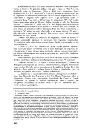 Esse tratado contém ao todo quatro comentários diferentes sobre o hexagrama
Ch'ien, o Criativo. Na presente tradução (na qual o texto do Wên Yen está
distribuído entre os hexagramas Ch'ien e K'un) esses comentários foram
denominados a, b, c, d. O comentário "a" desta série pertence ao mesmo estrato que
os fragmentos de comentários dispersos no Hsi Tz'u Chuan. Reproduzem o texto e
acrescentam a pergunta: "Que significa isso?". Algo semelhante ocorre ao
comentário Kung Yang sobre o Ch'un Ch'iu. Os comentários "b" e "c" contêm
breves observações sobre as diferentes linhas, segundo o estilo das "Pequenas
Imagens". O comentário "d", assim como o "a", trata do julgamento do hexagrama
como um todo e das diferentes linhas, porém o faz de modo mais livre. No Wên Yen
resta apenas um comentário sobre o hexagrama K'un. Esse texto assemelha-se ao
comentário "a", apesar de estar relacionado a um estrato diverso. (O texto é
colocado após as explicações do Mestre.6
Esse mesmo estrato está representado
também no Hsi Tz'u Chuan.)
A Oitava Asa, Shuo Kua, "Discussão dos Trigramas", contém um material de
grande antigüidade, destinado à explicação dos trigramas fundamentais.
Provavelmente inclui vários fragmentos anteriores a Confúcio, comentados por ele
ou por sua escola.
A Nona Asa, Hsu Kua, "Seqüência ou Ordem dos Hexagramas", apresenta
uma explicação pouco convincente sobre a atual disposição em seqüência dos
64hexagramas. O único interesse dessa explicação está nas curiosas interpretações
que às vezes são dadas aos nomes dos hexagramas e que, sem dúvida, baseiam-se
em tradições antigas.
Esse comentário que, sem dúvida, nada tem a ver com Confúcio, foi também
dividido e distribuído entre os diversos hexagramas, com o título "A Seqüência"7
A Décima e última Asa, Tsa Kua ou "Coletânea de Indicações",8
é formada de
definições dos hexagramas em versos de caráter mnemônico, em geral dispostos em
pares opostos, diferindo, porém, essencialmente da seqüência do atual Livro das
Mutações. Estas definições também foram divididas e distribuídas entre os
diferentes hexagramas, sob o título "Coletânea de Indicações".........
As páginas que se seguem apresentam primeiro a tradução dos dois tratados -
Shuo Kua, Discussão dos Trigramas, e Hsi Tz'u Chuan, Comentário sobre os
Julgamentos Anexos, mais corretamente denominado Ta Chuan, o Grande
Comentário. Em seguida, há algumas considerações sobre a estrutura dos
hexagramas, procedentes de diversas fontes, e que são importantes para a
compreensão da segunda parte.
6
Confúcio. (Nota da tradução brasileira.)
7
V. Livro Terceiro. (Idem.)
8
"Vermischte Zeichen". O termo "Zeichen" foi usado por Wilhelm no sentido de "signo" para traduzir "Kua",
termo chinês que designava tanto os hexagramas quanto os trigramas. Porém, aqui, "Zeichen" não poderia
estar sendo usado nesse mesmo sentido, pois a Décima Asa consiste de um breve texto, em verso, que
visa a definir cada um dos hexagramas. "Hexagrammes mélangés", como quer a tradução francesa, ou
"Signos Entreverados", como sustenta a tradução argentina, ainda que possíveis e mesmo razoavelmente
literais, são traduções que não têm qualquer ligação com o propósito e sentido do texto ao qual se referem.
Os hexagramas não estão sendo mesclados ou misturados, e sim apenas definidos. Talvez essa opção
tenha se baseado no fato de esses textos serem, em geral, dispostos em pares. No entanto, o conteúdo de
cada verso não menciona nem alude a qualquer outro hexagrama que não o que está sendo tratado. Não há
qualquer relacionamento, comparação ou coisa semelhante, no texto, que justifique considerá-lo como uma
forma qualquer de interligação dos hexagramas. No Livro Terceiro a tradução francesa, ao invés de
"Hexagrammes mélangés", usa a expressão "La connexion des hexagrammes entre eux", o que, além de
não ter qualquer ligação com o texto, ainda oferece uma perigosa oportunidade de confusão com a Nona
Asa que, esta sim, trata da interligação existente entre os hexagramas na seqüência em que são
apresentados nas edições clássicas do I Ching. Quanto ao hábito de se dispor esses textos em pares, nem
se conhece sua
202
 