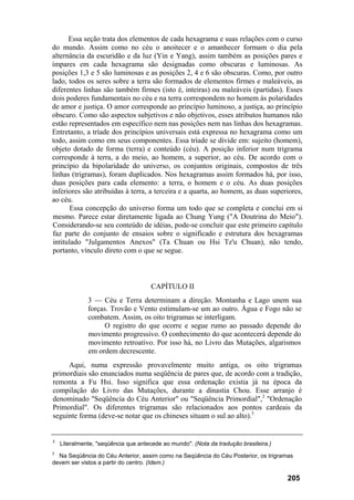 Essa seção trata dos elementos de cada hexagrama e suas relações com o curso
do mundo. Assim como no céu o anoitecer e o amanhecer formam o dia pela
alternância da escuridão e da luz (Yin e Yang), assim também as posições pares e
ímpares em cada hexagrama são designadas como obscuras e luminosas. As
posições 1,3 e 5 são luminosas e as posições 2, 4 e 6 são obscuras. Como, por outro
lado, todos os seres sobre a terra são formados de elementos firmes e maleáveis, as
diferentes linhas são também firmes (isto é, inteiras) ou maleáveis (partidas). Esses
dois poderes fundamentais no céu e na terra correspondem no homem às polaridades
de amor e justiça. O amor corresponde ao princípio luminoso, a justiça, ao princípio
obscuro. Como são aspectos subjetivos e não objetivos, esses atributos humanos não
estão representados em específico nem nas posições nem nas linhas dos hexagramas.
Entretanto, a tríade dos princípios universais está expressa no hexagrama como um
todo, assim como em seus componentes. Essa tríade se divide em: sujeito (homem),
objeto dotado de forma (terra) e conteúdo (céu). A posição inferior num trigrama
corresponde à terra, a do meio, ao homem, a superior, ao céu. De acordo com o
princípio da bipolaridade do universo, os conjuntos originais, compostos de três
linhas (trigramas), foram duplicados. Nos hexagramas assim formados há, por isso,
duas posições para cada elemento: a terra, o homem e o céu. As duas posições
inferiores são atribuídas à terra, a terceira e a quarta, ao homem, as duas superiores,
ao céu.
Essa concepção do universo forma um todo que se completa e conclui em si
mesmo. Parece estar diretamente ligada ao Chung Yung ("A Doutrina do Meio").
Considerando-se seu conteúdo de idéias, pode-se concluir que este primeiro capítulo
faz parte do conjunto de ensaios sobre o significado e estrutura dos hexagramas
intitulado "Julgamentos Anexos" (Ta Chuan ou Hsi Tz'u Chuan), não tendo,
portanto, vínculo direto com o que se segue.
CAPÍTULO II
3 — Céu e Terra determinam a direção. Montanha e Lago unem sua
forças. Trovão e Vento estimulam-se um ao outro. Água e Fogo não se
combatem. Assim, os oito trigramas se interligam.
O registro do que ocorre e segue rumo ao passado depende do
movimento progressivo. O conhecimento do que acontecerá depende do
movimento retroativo. Por isso há, no Livro das Mutações, algarismos
em ordem decrescente.
Aqui, numa expressão provavelmente muito antiga, os oito trigramas
primordiais são enunciados numa seqüência de pares que, de acordo com a tradição,
remonta a Fu Hsi. Isso significa que essa ordenação existia já na época da
compilação do Livro das Mutações, durante a dinastia Chou. Esse arranjo é
denominado "Seqüência do Céu Anterior" ou "Seqüência Primordial",2
"Ordenação
Primordial". Os diferentes trigramas são relacionados aos pontos cardeais da
seguinte forma (deve-se notar que os chineses situam o sul ao alto).3
2
Literalmente, "seqüência que antecede ao mundo". (Nota da tradução brasileira.)
3
Na Seqüência do Céu Anterior, assim como na Seqüência do Céu Posterior, os trigramas
devem ser vistos a partir do centro. (Idem.)
205
 