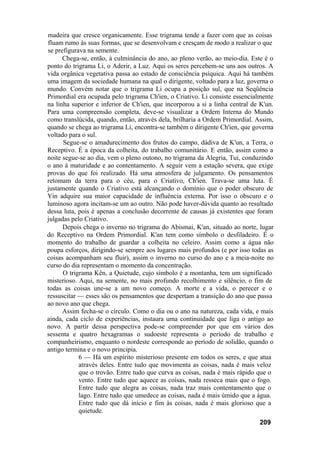 madeira que cresce organicamente. Esse trigrama tende a fazer com que as coisas
fluam rumo às suas formas, que se desenvolvam e cresçam de modo a realizar o que
se prefigurava na semente.
Chega-se, então, à culminância do ano, ao pleno verão, ao meio-dia. Este é o
ponto do trigrama Li, o Aderir, a Luz. Aqui os seres percebem-se uns aos outros. A
vida orgânica vegetativa passa ao estado de consciência psíquica. Aqui há também
uma imagem da sociedade humana na qual o dirigente, voltado para a luz, governa o
mundo. Convém notar que o trigrama Li ocupa a posição sul, que na Seqüência
Primordial era ocupada pelo trigrama Ch'ien, o Criativo. Li consiste essencialmente
na linha superior e inferior de Ch'ien, que incorporou a si a linha central de K'un.
Para uma compreensão completa, deve-se visualizar a Ordem Interna do Mundo
como translúcida, quando, então, através dela, brilharia a Ordem Primordial. Assim,
quando se chega ao trigrama Li, encontra-se também o dirigente Ch'ien, que governa
voltado para o sul.
Segue-se o amadurecimento dos frutos do campo, dádiva de K'un, a Terra, o
Receptivo. É a época da colheita, do trabalho comunitário. E então, assim como a
noite segue-se ao dia, vem o pleno outono, no trigrama da Alegria, Tui, conduzindo
o ano à maturidade e ao contentamento. A seguir vem a estação severa, que exige
provas do que foi realizado. Há uma atmosfera de julgamento. Os pensamentos
retomam da terra para o céu, para o Criativo, Ch'ien. Trava-se uma luta. É
justamente quando o Criativo está alcançando o domínio que o poder obscuro de
Yin adquire sua maior capacidade de influência externa. Por isso o obscuro e o
luminoso agora incitam-se um ao outro. Não pode haver-dúvida quanto ao resultado
dessa luta, pois é apenas a conclusão decorrente de causas já existentes que foram
julgadas pelo Criativo.
Depois chega o inverno no trigrama do Abismai, K'an, situado ao norte, lugar
do Receptivo na Ordem Primordial. K'an tem como símbolo o desfiladeiro. É o
momento do trabalho de guardar a colheita no celeiro. Assim como a água não
poupa esforços, dirigindo-se sempre aos lugares mais profundos (e por isso todas as
coisas acompanham seu fluir), assim o inverno no curso do ano e a meia-noite no
curso do dia representam o momento da concentração.
O trigrama Kên, a Quietude, cujo símbolo é a montanha, tem um significado
misterioso. Aqui, na semente, no mais profundo recolhimento e silêncio, o fim de
todas as coisas une-se a um novo começo. A morte e a vida, o perecer e o
ressuscitar — esses são os pensamentos que despertam a transição do ano que passa
ao novo ano que chega.
Assim fecha-se o círculo. Como o dia ou o ano na natureza, cada vida, e mais
ainda, cada ciclo de experiências, instaura uma continuidade que liga o antigo ao
novo. A partir dessa perspectiva pode-se compreender por que em vários dos
sessenta e quatro hexagramas o sudoeste representa o período de trabalho e
companheirismo, enquanto o nordeste corresponde ao período de solidão, quando o
antigo termina e o novo principia.
6 — Há um espírito misterioso presente em todos os seres, e que atua
através deles. Entre tudo que movimenta as coisas, nada é mais veloz
que o trovão. Entre tudo que curva as coisas, nada é mais rápido que o
vento. Entre tudo que aquece as coisas, nada resseca mais que o fogo.
Entre tudo que alegra as coisas, nada traz mais contentamento que o
lago. Entre tudo que umedece as coisas, nada é mais úmido que a água.
Entre tudo que dá início e fim às coisas, nada é mais glorioso que a
quietude.
209
 