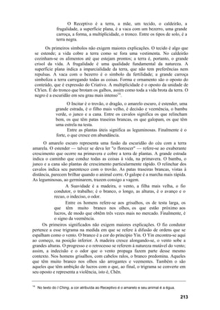 O Receptivo é a terra, a mãe, um tecido, o caldeirão, a
frugalidade, a superfície plana, é a vaca com um bezerro, uma grande
carroça, a forma, a multiplicidade, o tronco. Entre os tipos de solo, é a
terra negra.
Os primeiros símbolos não exigem maiores explicações. O tecido é algo que
se estende; a vida cobre a terra como se fora uma vestimenta. No caldeirão
cozinham-se os alimentos até que estejam prontos; a terra é, portanto, o grande
crisol da vida. A frugalidade é uma qualidade fundamental da natureza. A
superfície plana indica a imparcialidade da terra, que não tem preferências nem
repulsas. A vaca com o bezerro é o símbolo da fertilidade; a grande carroça
simboliza a terra carregando todas as coisas. Forma e ornamento são o oposto do
conteúdo, que é expressão do Criativo. A multiplicidade é o oposto da unidade de
Ch'ien. É do tronco que brotam os galhos, assim como toda a vida brota da terra. O
negro é a escuridão em seu grau mais intenso14
.
O Incitar é o trovão, o dragão, o amarelo escuro, é estender, uma
grande estrada, é o filho mais velho, é decisão e veemência, o bambu
verde, o junco e a cana. Entre os cavalos significa os que relincham
bem, os que têm patas traseiras brancas, os que galopam, os que têm
uma estrela na testa.
Entre as plantas úteis significa as leguminosas. Finalmente é o
forte, o que cresce em abundância.
O amarelo escuro representa uma fusão da escuridão do céu com a terra
amarela. O estender — talvez se deva ler "o florescer" — refere-se ao exuberante
crescimento que ocorre na primavera e cobre a terra de plantas. A grande estrada
indica o caminho que conduz todas as coisas à vida, na primavera. O bambu, o
junco e a cana são plantas de crescimento particularmente rápido. O relinchar dos
cavalos indica seu parentesco com o trovão. As patas traseiras brancas, vistas à
distância, parecem brilhar quando o animal corre. O galope é a marcha mais rápida.
As leguminosas, ao germinarem, trazem consigo a vagem.
A Suavidade é a madeira, o vento, a filha mais velha, o fio
condutor, o trabalho; é o branco, o longo, as alturas, é o avanço e o
recuo, o indeciso, o odor.
Entre os homens refere-se aos grisalhos, os de testa larga, os
que têm muito branco nos olhos, os que estão próximo aos
lucros, de modo que obtêm três vezes mais no mercado. Finalmente, é
o signo da veemência.
Os primeiros significados não exigem maiores explicações. O fio condutor
pertence a esse trigrama na medida em que se refere à difusão de ordens que se
espalham como o vento. O branco é a cor do principio Yin. O Yin encontra-se aqui
ao começo, na posição inferior. A madeira cresce alongando-se, o vento sobe a
grandes alturas. O progresso e o retrocesso se referem à natureza mutável do vento;
assim, a indecisão e o odor que o vento propaga fazem parte desse mesmo
contexto. Nos homens grisalhos, com cabelos ralos, o branco predomina. Aqueles
que têm muito branco nos olhos são arrogantes e veementes. Também o são
aqueles que têm ambição de lucros com o que, ao final, o trigrama se converte em
seu oposto e representa a violência, isto é, Chên.
14
No texto do I Ching, a cor atribuída ao Receptivo é o amarelo e seu animal é a égua.
213
 