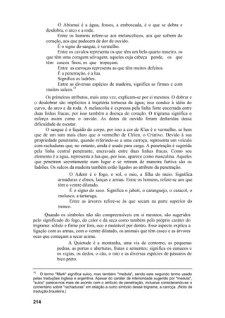 O Abismai é a água, fossos, a emboscada, é o que se dobra e
desdobra, o arco e a roda.
Entre os homens refere-se aos melancólicos, aos que sofrem do
coração, aos que padecem de dor de ouvido.
É o signo do sangue, é vermelho.
Entre os cavalos representa os que têm um belo quarto traseiro, os
que têm uma coragem selvagem, aqueles cuja cabeça pende, os que
têm cascos finos, os que tropeçam.
Entre as carroças representa as que têm muitos defeitos.
É a penetração, é a lua.
Significa os ladrões.
Entre as diversas espécies de madeira, significa as firmes e com
muitos sulcos.15
Os primeiros atributos, mais uma vez, explicam-se por si mesmos. O dobrar e
o desdobrar são implícitos à trajetória tortuosa da água; isso conduz à idéia do
curvo, do arco e da roda. A melancolia é expressa pela linha forte encerrada entre
duas linhas fracas; por isso também a doença do coração. O trigrama significa o
esforço assim como o ouvido. As dores de ouvido foram deduzidas dessa
dificuldade de escutar.
O sangue é o líquido do corpo, por isso a cor de K'an é o vermelho, se bem
que de um tom mais claro que o vermelho de Ch'ien, o Criativo. Devido à sua
propriedade penetrante, quando referindo-se a uma carroça, representa um veículo
com rachaduras que, no entanto, ainda é usado para carga. A penetração é sugerida
pela linha central penetrante, encravada entre duas linhas fracas. Como seu
elemento é a água, representa a lua que, por isso, aparece como masculina. Aqueles
que penetram secretamente num lugar e se retiram de maneira furtiva são os
ladrões. Os sulcos da madeira também estão ligados ao atributo da penetração.
O Aderir é o fogo, o sol, o raio, a filha do meio. Significa
armaduras e elmos, lanças e armas. Entre os homens, refere-se aos que
têm o ventre dilatado.
É o signo do seco. Significa o jaboti, o caranguejo, o caracol, o
molusco, a tartaruga.
Entre as árvores refere-se às que secam na parte superior do
tronco.
Quando os símbolos não são compreensíveis em si mesmos, são sugeridos
pelo significado do fogo, do calor e da seca como também pelo próprio caráter do
trigrama: sólido e firme por fora, oco e maleável por dentro. Esse aspecto explica a
ligação com as armas, com o ventre dilatado, os animais que têm casco e as árvores
ocas que começam a secar acima.
A Quietude é a montanha, uma via de contorno, as pequenas
pedras, as portas e aberturas, frutas e sementes; significa os eunucos e
os vigias, os dedos, o cão, o rato e as diversas espécies de pássaros de
bico preto.
15
O termo "Mark" significa sulco, mas também "medula", sendo este segundo termo usado
pelas traduções inglesa e argentina. Apesar do caráter de interioridade sugerido por "medula",
"sulco" parece-nos mais de acordo com o atributo de penetração, inclusive considerando-se o
comentário sobre "rachaduras" em relação a outro símbolo desse trigrama, a carroça. (Nota da
tradução brasileira.)
214
 