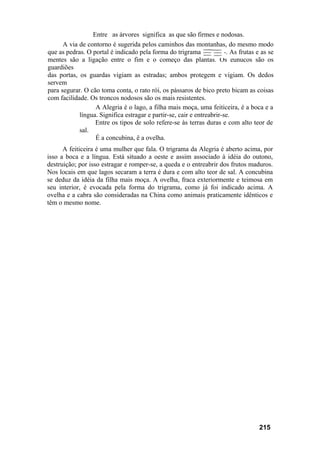 Entre as árvores significa as que são firmes e nodosas.
A via de contorno é sugerida pelos caminhos das montanhas, do mesmo modo
que as pedras. O portal é indicado pela forma do trigrama-----------. As frutas e as se
mentes são a ligação entre o fim e o começo das plantas. Os eunucos são os
guardiões
das portas, os guardas vigiam as estradas; ambos protegem e vigiam. Os dedos
servem
para segurar. O cão toma conta, o rato rói, os pássaros de bico preto bicam as coisas
com facilidade. Os troncos nodosos são os mais resistentes.
A Alegria é o lago, a filha mais moça, uma feiticeira, é a boca e a
língua. Significa estragar e partir-se, cair e entreabrir-se.
Entre os tipos de solo refere-se às terras duras e com alto teor de
sal.
É a concubina, ê a ovelha.
A feiticeira é uma mulher que fala. O trigrama da Alegria é aberto acima, por
isso a boca e a língua. Está situado a oeste e assim associado à idéia do outono,
destruição; por isso estragar e romper-se, a queda e o entreabrir dos frutos maduros.
Nos locais em que lagos secaram a terra é dura e com alto teor de sal. A concubina
se deduz da idéia da filha mais moça. A ovelha, fraca exteriormente e teimosa em
seu interior, é evocada pela forma do trigrama, como já foi indicado acima. A
ovelha e a cabra são consideradas na China como animais praticamente idênticos e
têm o mesmo nome.
215
 