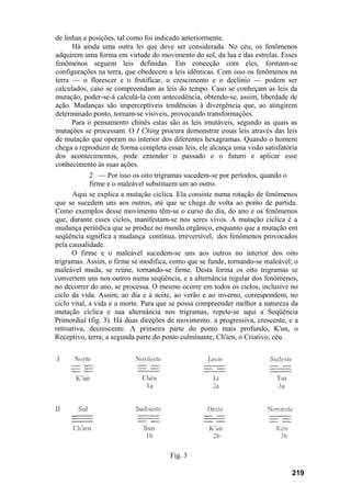 de linhas e posições, tal como foi indicado anteriormente.
Há ainda uma outra lei que deve ser considerada. No céu, os fenômenos
adquirem uma forma em virtude do movimento do sol, da lua e das estrelas. Esses
fenômenos seguem leis definidas. Em conecção com eles, formam-se
configurações na terra, que obedecem a leis idênticas. Com isso os fenômenos na
terra — o florescer e o frutificar, o crescimento e o declínio — podem ser
calculados, caso se compreendam as leis do tempo. Caso se conheçam as leis da
mutação, poder-se-á calculá-la com antecedência, obtendo-se, assim, liberdade de
ação. Mudanças são imperceptíveis tendências à divergência que, ao atingirem
determinado ponto, tornam-se visíveis, provocando transformações.
Para o pensamento chinês estas são as leis imutáveis, segundo as quais as
mutações se processam. O I Ching procura demonstrar essas leis através das leis
de mutação que operam no interior dos diferentes hexagramas. Quando o homem
chega a reproduzir de forma completa essas leis, ele alcança uma visão satisfatória
dos acontecimentos, pode entender o passado e o futuro e aplicar esse
conhecimento às suas ações.
2 — Por isso os oito trigramas sucedem-se por períodos, quando o
firme e o maleável substituem um ao outro.
Aqui se explica a mutação cíclica. Ela consiste numa rotação de fenômenos
que se sucedem uns aos outros, até que se chega de volta ao ponto de partida.
Como exemplos desse movimento têm-se o curso do dia, do ano e os fenômenos
que, durante esses ciclos, manifestam-se nos seres vivos. A mutação cíclica é a
mudança periódica que se produz no mundo orgânico, enquanto que a mutação em
seqüência significa a mudança contínua, irreversível, dos fenômenos provocados
pela causalidade.
O firme e o maleável sucedem-se uns aos outros no interior dos oito
trigramas. Assim, o firme se modifica, como que se funde, tornando-se maleável; o
maleável muda, se reúne, tornando-se firme. Desta forma os oito trigramas se
convertem uns nos outros numa seqüência, e a alternância regular dos fenômenos,
no decorrer do ano, se processa. O mesmo ocorre em todos os ciclos, inclusive no
ciclo da vida. Assim, ao dia e à noite, ao verão e ao inverno, correspondem, no
ciclo vital, a vida e a morte. Para que se possa compreender melhor a natureza da
mutação cíclica e sua alternância nos trigramas, repete-se aqui a Seqüência
Primordial (fig. 3). Há duas direções de movimento: a progressiva, crescente, e a
retroativa, decrescente. A primeira parte do ponto mais profundo, K'un, o
Receptivo, terra; a segunda parte do ponto culminante, Ch'ien, o Criativo, céu.
Fig. 3
219
 