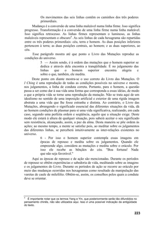 Os movimentos das seis linhas contêm os caminhos dos três poderes
primordiais.
Mudança é a conversão de uma linha maleável numa linha firme. Isso significa
progresso. Transformação é a conversão de uma linha firme numa linha maleável.
Isso significa retrocesso. As linhas firmes representam o luminoso, as linhas
maleáveis representam o obscuro4
. As seis linhas de cada hexagrama são repartidas
entre os três poderes primordiais: céu, terra e homem. As duas posições inferiores
pertencem à terra; as duas posições centrais, ao homem; e as duas superiores, ao
céu.
Esse parágrafo mostra até que ponto o Livro das Mutações reproduz as
condições do universo.
5 — Assim sendo, é à ordem das mutações que o homem superior se
dedica e através dela encontra a tranqüilidade. É no julgamento das
linhas que o homem superior encontra alegria e
sobre o que, também, ele medita.
Deste ponto em diante mostra-se o uso correto do Livro das Mutações. O
I Ching é uma reprodução de todas as condições possíveis no universo e mostra,
nos julgamentos, a linha de conduta correta. Portanto, para o homem, a questão
passa a ser como dar à sua vida uma forma que corresponda a essas idéias, de modo
a que a própria vida se torne uma reprodução da mutação. Não se trata aqui de um
idealismo no sentido de uma imposição artificial e exterior de uma rígida imagem
abstrata a uma vida que lhe fosse estranha e distinta. Ao contrário, o Livro das
Mutações, abrangendo o significado essencial das diferentes situações da vida, dá
ao homem condições de plasmar para si uma vida significativa, realizando, em cada
caso, segundo uma perfeita ordem e seqüência, aquilo que a situação exige. Deste
modo ele estará à altura de qualquer situação, pois saberá aceitar o seu significado
sem resistência, alcançando, assim, a paz da alma. Desta maneira se põe ordem às
ações; ao mesmo tempo, a mente se satisfaz pois, ao meditar sobre os julgamentos
das diferentes linhas, se perceberá intuitivamente as inter-relações existentes no
universo.
6 - Por isso o homem superior contempla essas imagens em
épocas de repouso e medita sobre os julgamentos. Quando ele
empreende algo, considera as mutações e medita sobre o oráculo. Por
isso ele recebe as bênçãos do céu. "Boa fortuna! Nada
que não seja favorável."
Aqui as épocas de repouso e de ação são mencionadas. Durante os períodos
de repouso se obtêm experiências e sabedoria de vida, meditando sobre as imagens
e os julgamentos do Livro. Durante os períodos de ação se recorre ao oráculo por
meio das mudanças ocorridas nos hexagramas como resultado da manipulação das
varetas de caule de milefólio. Obtêm-se, assim, os conselhos pelos quais a conduta
deve se orientar.
4
É importante notar que os termos Yang e Yin, que posteriormente serão tão difundidos no
pensamento chinês, não são utilizados aqui. Isso é uma possível indicação da antigüidade
do texto.
223
 
