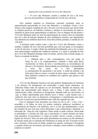 CAPITULO IV
Implicações mais profundas do Livro das Mutações
1 — O Livro das Mutações contém a medida do céu e da terra;
por isso ele possibilita a compreensão do Tao do céu e da terra.
Este capítulo explicita as misteriosas conexões existentes entre as
representações apresentadas no Livro das Mutações e a realidade. Como o livro
fornece uma imagem completa do céu e da terra, um microcosmo que inclui todas
as relações possíveis, ele habilita o homem a calcular os movimentos de todas as
situações às quais essas representações se aplicam. Caso se indague até que ponto o
Livro das Mutações pode ser uma tal representação do cosmos, deve-se responder
que ele é obra de homens dotados de uma inteligência cósmica, que depositaram
sua sabedoria nos símbolos deste livro. Esta obra contém, portanto, a medida do céu
e da terra.
A próxima seção explica como o fato de o Livro das Mutações conter a
medida, o padrão, do céu e da terra possibilita que, com sua ajuda, se investiguem
as leis do universo. A seção 3 deduz da similitude das Mutações com o céu e a terra
uma representação completa das tendências internas. E a seção 4, partindo do fato
de o Livro das Mutações abranger todas as formas, mostra como se pode chegar, ao
final, ao comando do destino.
2 — Olhando para o alto, contemplamos, com sua ajuda, os
sinais no céu e os compreendemos; voltando o olhar para baixo,
examinamos as linhas da terra e reconhecemos as circunstâncias do
obscuro e do luminoso. Retrocedendo aos primórdios e acompanhando
o curso das coisas até o fim, aprendemos
os ensinamentos do nascimento e da morte. A união da semente e da
força gera todas as coisas; a evasão da alma causa a mutação. Através
disso podemos conhecer as condições dos espíritos que partem e dos
que retornam.
O Livro das Mutações baseia-se nos dois poderes fundamentais do luminoso
e do obscuro. Os hexagramas são construídos a partir destes elementos. As
diferentes linhas estão em repouso ou em movimento. Quando em repouso, tais
linhas são representadas pelo número sete, o firme, e pelo número oito, o
maleável;elas, então, constroem os hexagramas. Quando estão em movimento, ou
seja, as linhas representadas pelo número nove, o firme, e pelo número seis, o
maleável, elas mais uma vez dissolvem o hexagrama e o transformam num outro.
Esses são os processos que possibilitam uma visão dos segredos da vida.
Caso se apliquem esses princípios aos sinais no céu (o sol = a luz, a lua =
escuridão) e às linhas na terra (os pontos cardeais), podem-se reconhecer as
circunstâncias do obscuro e do luminoso, isto é, as leis que fundamentam o curso
das estações do ano com seus ciclos alternantes e que condicionam o despertar e o
retroceder da . força da vida vegetativa. Deste modo se pode verificar, observando
os primórdios e o término da vida, que o nascimento e a morte formam um único
ciclo periódico. O nascimento é o surgir no mundo visível; a morte, o retorno às
regiões do invisível. Nem um nem outro determinam um começo ou fim absolutos,
do mesmo modo que na mutação dos fenômenos ao longo do ano. O mesmo ocorre
com o homem. Assim como as linhas, quando em repouso, constroem o hexagrama
e, quando entram em movimento, provocam a mutação, assim também a existência
corpórea se constrói
226
 