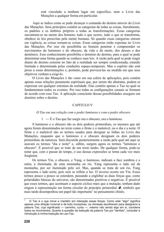 está vinculado a nenhum lugar em específico, nem o Livro das
Mutações a qualquer forma em particular.
Aqui se indica como se pode alcançar o comando do destino através do Livro
das Mutações. Seus princípios contêm as categorias de todas as coisas, literalmente,
os padrões e os âmbitos próprios a todas as transformações. Essas categorias
encontram-se na mente dos homens; tudo o que ocorre, tudo o que se transforma,
obedece às leis prescritas pela mente humana. Só quando essas categorias entram
em vigência, as coisas tornam-se coisas. Essas categorias estão expostas no Livro
das Mutações. Por isso ele possibilita ao homem penetrar e compreender os
movimentos do luminoso e do obscuro, da vida e da morte, dos deuses e dos
demônios. Esse conhecimento possibilita o domínio do destino, para o qual se pode
determinar uma forma quando se conhece suas leis. A razão pela qual se pode reagir
diante do destino consiste no fato de a realidade ser sempre condicionada, estando
limitada e determinada pelas condições espaço-temporais. Mas o espírito não está
preso a essas determinações e, portanto, pode provocá-las na medida em que seus
objetivos venham a exigi-lo.
O Livro das Mutações é tão vasto em sua esfera de aplicações, pois contém
apenas essas relações puramente espirituais que, por serem tão abstratas, podem se
expressar em qualquer estrutura da realidade. Elas contêm apenas o Tao no qual se
fundamentam todos os eventos. Por isso todas as configurações casuais se formam
de acordo com esse Tao. A aplicação consciente dessas possibilidades assegura um
domínio sobre o destino.
CAPITULO V
O Tao em sua relação com o poder luminoso e com o poder obscuro
1 — É o Tao que faz surgir ora o obscuro, ora o luminoso.
0 luminoso e o obscuro são os dois poderes primordiais, os mesmos que até
agora foram denominados no texto como o firme e o maleável, ou o dia e a noite. O
firme e o maleável são os termos usados para designar as linhas no Livro das
Mutações, enquanto que o luminoso e o obscuro designam os dois poderes
primordiais da natureza. Será discutida posteriormente a razão pela qual até aqui se
usavam os termos "dia e noite" e, súbito, surgem agora os termos "luminoso e
obscuro". É possível que se trate de um texto tardio. De qualquer forma, pode-se
notar que, com o passar do tempo, o uso dessas expressões se torna cada vez mais
freqüente.
Os termos Yin, o obscuro, e Yang, o luminoso, indicam a face sombria e a
outra, a iluminada, de uma montanha ou rio. Yang representa o lado sul da
montanha, por ser iluminado pelo sol. Mas, quando se trata de um rio, Yang
representa o lado norte, pois nele se reflete a luz. O inverso ocorre em Yin. Esses
termos pouco a pouco se estendem, passando a englobar as duas forças que, como
polaridades básicas do universo, são denominadas positivas e negativas. É possível
que esses termos, que acentuam o aspecto cíclico mais que a mutação, tenham dado
origem à representação em forma circular do princípio primordial k, símbolo que
mais tarde desempenhou um papel tão importante7
no pensamento chinês.
7
O Tao é o que move e mantém em interação essas forças. Como este "algo" significa
apenas uma direção invisível e de todo incorpórea, os chineses escolheram para designá-lo a
palavra Tao, cujo significado — caminho, curso —, mesmo não sendo algo em si, coordena
todos os movimentos. Quanto á questão da tradução da palavra Tao por "sentido", consultar a
introdução à minha tradução de Lao-Tse.
228
 