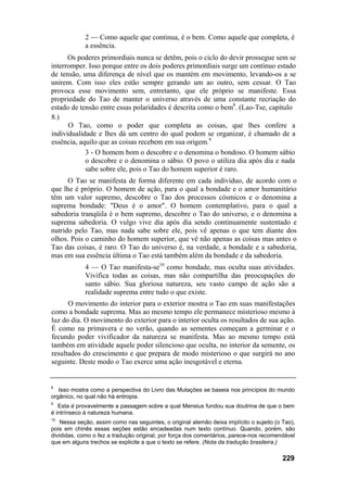 2 — Como aquele que continua, é o bem. Como aquele que completa, é
a essência.
Os poderes primordiais nunca se detêm, pois o ciclo do devir prossegue sem se
interromper. Isso porque entre os dois poderes primordiais surge um contínuo estado
de tensão, uma diferença de nível que os mantém em movimento, levando-os a se
unirem. Com isso eles estão sempre gerando um ao outro, sem cessar. O Tao
provoca esse movimento sem, entretanto, que ele próprio se manifeste. Essa
propriedade do Tao de manter o universo através de uma constante recriação do
estado de tensão entre essas polaridades é descrita como o bem8
. (Lao-Tse, capítulo
8.)
O Tao, como o poder que completa as coisas, que lhes confere a
individualidade e lhes dá um centro do qual podem se organizar, é chamado de a
essência, aquilo que as coisas recebem em sua origem.9
3 - O homem bom o descobre e o denomina o bondoso. O homem sábio
o descobre e o denomina o sábio. O povo o utiliza dia após dia e nada
sabe sobre ele, pois o Tao do homem superior é raro.
O Tao se manifesta de forma diferente em cada indivíduo, de acordo com o
que lhe é próprio. O homem de ação, para o qual a bondade e o amor humanitário
têm um valor supremo, descobre o Tao dos processos cósmicos e o denomina a
suprema bondade: "Deus é o amor". O homem contemplativo, para o qual a
sabedoria tranqüila é o bem supremo, descobre o Tao do universo, e o denomina a
suprema sabedoria. O vulgo vive dia após dia sendo continuamente sustentado e
nutrido pelo Tao, mas nada sabe sobre ele, pois vê apenas o que tem diante dos
olhos. Pois o caminho do homem superior, que vê não apenas as coisas mas antes o
Tao das coisas, é raro. O Tao do universo é, na verdade, a bondade e a sabedoria,
mas em sua essência última o Tao está também além da bondade e da sabedoria.
4 — O Tao manifesta-se10
como bondade, mas oculta suas atividades.
Vivifica todas as coisas, mas não compartilha das preocupações do
santo sábio. Sua gloriosa natureza, seu vasto campo de ação são a
realidade suprema entre tudo o que existe.
O movimento do interior para o exterior mostra o Tao em suas manifestações
como a bondade suprema. Mas ao mesmo tempo ele permanece misterioso mesmo à
luz do dia. O movimento do exterior para o interior oculta os resultados de sua ação.
É como na primavera e no verão, quando as sementes começam a germinar e o
fecundo poder vivificador da natureza se manifesta. Mas ao mesmo tempo está
também em atividade aquele poder silencioso que oculta, no interior da semente, os
resultados do crescimento e que prepara de modo misterioso o que surgirá no ano
seguinte. Deste modo o Tao exerce uma ação inesgotável e eterna.
8
Isso mostra como a perspectiva do Livro das Mutações se baseia nos princípios do mundo
orgânico, no qual não há entropia.
9
Esta é provavelmente a passagem sobre a qual Mensius fundou sua doutrina de que o bem
é intrínseco à natureza humana.
10
Nessa seção, assim como nas seguintes, o original alemão deixa implícito o sujeito (o Tao),
pois em chinês essas seções estão encadeadas num texto contínuo. Quando, porém, são
divididas, como o fez a tradução original, por força dos comentários, parece-nos recomendável
que em alguns trechos se explicite a que o texto se refere. (Nota da tradução brasileira.)
229
 