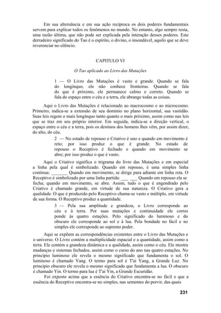 Em sua alternância e em sua ação recíproca os dois poderes fundamentais
servem para explicar todos os fenômenos no mundo. No entanto, algo sempre resta,
uma razão última, que não pode ser explicada pela interação desses poderes. Este
derradeiro significado do Tao é o espírito, o divino, o insondável, aquilo que se deve
reverenciar no silêncio.
CAPITULO VI
O Tao aplicado ao Livro das Mutações
1 — O Livro das Mutações é vasto e grande. Quando se fala
do longínquo, ele não conhece fronteiras. Quando se fala
do que é próximo, ele permanece calmo e correto. Quando se
fala do espaço entre o céu e a terra, ele abrange todas as coisas.
Aqui o Livro das Mutações é relacionado ao macrocosmo e ao microcosmo.
Primeiro, indica-se a extensão de seu domínio no plano horizontal, sua vastidão.
Suas leis regem o mais longínquo tanto quanto o mais próximo, assim como nas leis
que se traz em seu próprio interior. Em seguida, indica-se a direção vertical, o
espaço entre o céu e a terra, pois os destinos dos homens lhes vêm, por assim dizer,
do alto, do céu.
2 — No estado de repouso o Criativo é uno e quando em movimento é
reto; por isso produz o que é grande. No estado de
repouso o Receptivo é fechado e quando em movimento se
abre; por isso produz o que é vasto.
Aqui o Criativo significa o trigrama do livro das Mutações e em especial
a linha pela qual é simbolizado. Quando em repouso, é uma simples linha
contínua: _______ Quando em movimento, se dirige para adiante em linha reta. O
Receptivo é simbolizado por uma linha partida: ___ ___ Quando em repouso ela se
fecha; quando em movimento, se abre. Assim, tudo o que é engendrado pelo
Criativo é chamado grande, em virtude de sua natureza. O Criativo gera a
qualidade. O que é produzido pelo Receptivo chama-se vasto e múltiplo, em virtude
de sua forma. O Receptivo produz a quantidade.
3 — Pela sua amplitude e grandeza, o Livro corresponde ao
céu e à terra. Por suas mutações e continuidade ele corres
ponde às quatro estações. Pelo significado do luminoso e do
obscuro ele corresponde ao sol e à lua. Pela bondade no fácil e no
simples ele corresponde ao supremo poder.
Aqui se expõem as correspondências existentes entre o Livro das Mutações e
o universo. O Livro contém a multiplicidade espacial e a quantidade, assim como a
terra. Ele contém a grandeza dinâmica e a qualidade, assim como o céu. Ele mostra
mudanças e sistemas fechados, assim como o curso do ano nas quatro estações. No
princípio luminoso ele revela o mesmo significado que fundamenta o sol. O
luminoso é chamado Yang. O termo para sol é T'ai Yang, a Grande Luz. No
princípio obscuro ele revela o mesmo significado que fundamenta a lua. O obscuro
é chamado Yin. O termo para lua é T'ai Yin, a Grande Escuridão.
Foi exposto acima que a essência do Criativo encontra-se no fácil e que a
essência do Receptivo encontra-se no simples, nas sementes do porvir, das quais
231
 