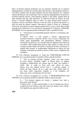 disse: O homem superior permanece em seu aposento. Quando ele se expressa
adequadamente, em palavras, encontra aprovação mesmo a uma distância superior a
mil milhas. Quanto mais da parte daqueles que lhe estão próximos! Se o homem
superior permanece em seu aposento e não se expressa adequadamente em palavras,
encontra oposição mesmo a uma distância superior a mil milhas. Quanto mais da
parte daqueles que lhe estão próximos! As palavras brotam do interior de uma
pessoa, e exercem influência sobre os outros. As ações surgem junto à pessoa e
tornam-se visíveis à distância. Palavras e atos são como os gonzos das portas e a
mola da besta do homem superior. Movendo-se, geram a honra ou a desgraça.
Através de suas palavras e atos o homem superior move o céu e a terra. Não é então
necessário ser cauteloso? Cf. Livro Primeiro, hexagrama 61, Chung Fu, VERDADE
INTERIOR, nove na segunda posição (comentário sobre a questão do falar).
6 — "Os homens em comunidade primeiro choram e se lamentam, mas
depois riem."
O Mestre disse: A vida conduz o homem responsável por
caminhos tortuosos e mutáveis. Muitas vezes o curso é bloqueado, em
outras segue desimpedido. Ora pensamentos sublimes vertem-se
livremente em palavras, ora o pesado fardo da sabedoria deve fechar-se
no silêncio. Mas quando duas pessoas estão unidas no íntimo de seus
corações, podem romper até mesmo a resistência do ferro e do bronze. E
quando duas pessoas se compreendem plenamente no íntimo de seus
corações, suas palavras tornam-se doces e fortes como a fragrância das
orquídeas.
Cf. Livro Primeiro, hexagrama 13, Tung Jen, COMUNIDADE COM OS
HOMENS, nove na quinta posição (comentário sobre a questão do falar).
7 - "Seis na primeira posição significa: Forrar com uma esteira
de junco branco. Nenhuma culpa." O Mestre disse: Se alguém
contenta-se simplesmente em colocar algo no chão, isto também é
válido. Mas se ainda se forra com uma esteira de junco
branco, que erro poderia haver? Esta é a extrema cautela. A
esteira de junco branco em si é algo sem valor, porém pode ter
um efeito muito importante. Quando se é tão cuidadoso em
tudo o que se faz, se permanece livre de erros.
Cf. Livro Terceiro, hexagrama 28, Ta Kuo, A PREPONDERÂNCIA DO
GRANDE, seis na primeira posição (comentário sobre a questão do agir).
8 — "Um homem superior de mérito e modesto leva tudo a
bom termo. Boa fortuna."
O Mestre disse: A maior generosidade é a de um homem que não se
vangloria de seus esforços e que não conta seus méritos como virtude.
Isso significa que, apesar de todos os seus
234
 