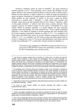 Tomam-se cinqüenta varetas de caule de milefólio18
, das quais utilizam-se
somente quarenta e nove19
. Essas quarenta e nove varetas são divididas em dois
grupos. Retira-se uma vareta do grupo da direita e coloca-se entre os dedos anular e
mínimo da mão esquerda. A seguir, contam-se as varetas do grupo da esquerda de
quatro em quatro, colocando-se o restante (quatro ou menos) entre os dedos anular e
médio também da mão esquerda. O mesmo se faz com o grupo da direita,
colocando-se o restante entre o indicador e o dedo médio. Isso constitui uma
mutação. Agora têm-se na mão esquerda cinco ou nove varetas.20
Juntam-se. então,
os dois grupos restantes21
, e repete-se mais duas vezes a mesma operação. Nessa
segunda e terceira vez obtêm-se quatro ou oito varetas.22
Consideram-se as cinco
varetas obtidas na primeira operação e as quatro obtidas nas duas operações
seguintes como uma unidade, com valor numérico três.23
O nove obtido na primeira
operação e o oito obtido na segunda ou terceira operação têm valor numérico dois.
Se em três mutações consecutivas obtemos os valores 3+3+3 = 9, o resultado é um
Yang velho, uma linha firme móvel. Se em três mutações consecutivas obtemos os
valores 2 + 2+2 = 6, o resultado é um Yin velho, ou seja, uma linha maleável móvel.
O sete é o Yang jovem, o oito é o Yin jovem; individualmente, como linhas, não são
levadas em consideração.24
(V. a seção sobre consulta oracular no Apêndice 1.)
4 Os números que conduzem ao CRIATIVO somam um total de 216; os
que levam ao RECEPTIVO somam 144, perfazendo, reunidos, um total
de 360. Correspondem, pois, aos dias do ano.
18
Na China as varetas usadas para a consulta ao I Ching eram, em geral, de caule de
milefólio. Outros materiais, é claro, podem ser empregados, uma vez que o essencial é o
número dessas varetas, podendo-se variar não só o material como a espessura (desde que
dentro dos limites que o manuseio de quarenta e nove delas impõe) e o comprimento. As
varetas chinesas variavam entre trinta e cinqüenta centímetros de comprimento. Uma recente
edição japonesa do I Ching, que se faz acompanhar de um jogo de varetas, usa como material
o bambu e mantém o comprimento de trinta e seis centímetros. (Nota da tradução brasileira.)
19
Na realidade, para a consulta utilizam-se cinqüenta varetas. Uma, entretanto, é retirada ao
início da consulta, sendo colocada adiante da área em que serão dispostos os grupos de
varetas obtidos nas divisões. A manipulação, na divisão, vai se fazer, portanto, com quarenta
e nove varetas, uma vez que a vareta separada inicialmente será mantida á parte de todas as
operações. Ela faz parte da consulta, não sendo, portanto, prescindível (por isso o número
inicial é cinqüenta e não quarenta e nove), e poderia inclusive ser interpretada como
representando o aspecto transcendente de T'ai Chi, o Uno primordial. (Idem.)
20
Essas são as duas únicas quantidades matematicamente possíveis de serem obtidas dos
procedimentos descritos, (idem.)
21
As cinco ou nove varetas obtidas na primeira operação são postas à parte,
temporariamente. (Idem.)
22
As quais são também postas à parte, junto com as cinco ou nove iniciais. (Idem.)
23
Existe uma tabela simplificada pela conversão do resultado da soma do total de varetas
obtidas em cada três operações numa linha. Essa tabela é representada em nota adicional à
seção sobre a consulta oracular no Apêndice I. (Idem.)
24
Isto é, são consideradas apenas para o processo oracular. Para o estudo dos hexagramas
(fora do contexto específico de uma consulta) todas as linhas são importantes. Por isso usa-
se, antes das linhas, a numeração nove ou seis apenas para o uso oracular. (Idem.)
238
 