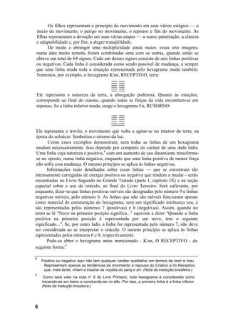 Os filhos representam o princípio do movimento em seus vários estágios — o
inicio do movimento, o perigo no movimento, o repouso e fim do movimento. As
filhas representam a devoção em suas várias etapas — a suave penetração, a clareza
e adaptabilidade e, por fim, a alegre tranqüilidade.
De modo a abranger uma multiplicidade ainda maior, essas oito imagens,
numa data muito remota, foram combinadas uma com as outras, quando então se
obteve um total de 64 signos. Cada um desses signos consiste de seis linhas positivas
ou negativas. Cada linha é considerada como sendo passível de mudança, e sempre
que uma linha muda toda a situação representada pelo hexagrama muda também.
Tomemos, por exemplo, o hexagrama K'un, RECEPTIVO, terra:
Ele representa o trovão, o movimento que volta a agitar-se no interior da terra, na
época do solstício. Simboliza o retorno da luz.
Como esses exemplos demonstram, nem todas as linhas de um hexagrama
mudam necessariamente. Isso depende por completo do caráter de uma dada linha.
Uma linha cuja natureza é positiva,4
com um aumento de seu dinamismo transforma-
se no oposto, numa linha negativa, enquanto que uma linha positiva de menor força
não sofre essa mudança. O mesmo princípio se aplica às linhas negativas.
Informações mais detalhadas sobre essas linhas — que se encontram tão
intensamente carregadas de energia positiva ou negativa que tendem a mudar - serão
encontradas no Livro Segundo no Grande Tratado (parte I, capítulo IX) e na seção
especial sobre o uso do oráculo, ao final do Livro Terceiro. Será suficiente, por
enquanto, dizer-se que linhas positivas móveis são designadas pelo número 9 e linhas
negativas móveis, pelo número 6. As linhas que não são móveis funcionam apenas
como material de estruturação do hexagrama, sem um significado intrínseco seu, e
são representadas pelos números 7 (positivas) e 8 (negativas). Assim, quando no
texto se lê "Nove na primeira posição significa..." equivale a dizer "Quando a linha
positiva na primeira posição é representada por um nove, tem o seguinte
significado...". Se, por outro lado, a linha for representada pelo número 7, não deve
ser considerada ao se interpretar o oráculo. O mesmo princípio se aplica às linhas
representadas pelos números 6 e 8, respectivamente.
Pode-se obter o hexagrama antes mencionado - K'un, O RECEPTIVO - da
seguinte forma:
s
4
Positivo ou negativo aqui não tem qualquer caráter qualitativo em termos de bom e mau.
Representam apenas as tendências de movimento e repouso do Criativo e do Receptivo
que, mais tarde, viriam a inspirar as noções do yang e yin. (Nota da tradução brasileira.)
5
Como será visto na nota n° 6 do Livro Primeiro, todo hexagrama é considerado como
iniciando-se em baixo e concluindo-se no alto. Por isso, a primeira linha é a linha inferior.
(Nota da tradução brasileira.)
6
Ele representa a natureza da terra, a abnegação poderosa. Quanto às estações,
corresponde ao final do outono, quando todas as forças da vida encontram-se em
repouso. Se a linha inferior muda, surge o hexagrama Fu, RETORNO:
 