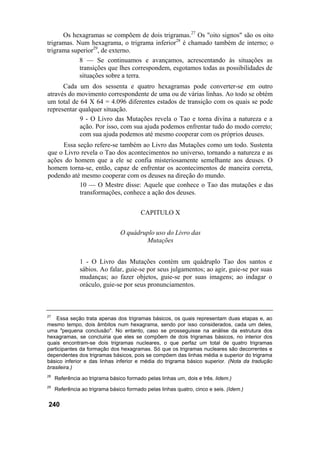Os hexagramas se compõem de dois trigramas.27
Os "oito signos" são os oito
trigramas. Num hexagrama, o trigrama inferior28
é chamado também de interno; o
trigrama superior29
, de externo.
8 — Se continuamos e avançamos, acrescentando às situações as
transições que lhes correspondem, esgotamos todas as possibilidades de
situações sobre a terra.
Cada um dos sessenta e quatro hexagramas pode converter-se em outro
através do movimento correspondente de uma ou de várias linhas. Ao todo se obtém
um total de 64 X 64 = 4.096 diferentes estados de transição com os quais se pode
representar qualquer situação.
9 - O Livro das Mutações revela o Tao e torna divina a natureza e a
ação. Por isso, com sua ajuda podemos enfrentar tudo do modo correto;
com sua ajuda podemos até mesmo cooperar com os próprios deuses.
Essa seção refere-se também ao Livro das Mutações como um todo. Sustenta
que o Livro revela o Tao dos acontecimentos no universo, tornando a natureza e as
ações do homem que a ele se confia misteriosamente semelhante aos deuses. O
homem torna-se, então, capaz de enfrentar os acontecimentos de maneira correta,
podendo até mesmo cooperar com os deuses na direção do mundo.
10 — O Mestre disse: Aquele que conhece o Tao das mutações e das
transformações, conhece a ação dos deuses.
CAPITULO X
O quádruplo uso do Livro das
Mutações
1 - O Livro das Mutações contém um quádruplo Tao dos santos e
sábios. Ao falar, guie-se por seus julgamentos; ao agir, guie-se por suas
mudanças; ao fazer objetos, guie-se por suas imagens; ao indagar o
oráculo, guie-se por seus pronunciamentos.
27
Essa seção trata apenas dos trigramas básicos, os quais representam duas etapas e, ao
mesmo tempo, dois âmbitos num hexagrama, sendo por isso considerados, cada um deles,
uma "pequena conclusão". No entanto, caso se prosseguisse na análise da estrutura dos
hexagramas, se concluiria que eles se compõem de dois trigramas básicos, no interior dos
quais encontram-se dois trigramas nucleares, o que perfaz um total de quatro trigramas
participantes da formação dos hexagramas. Só que os trigramas nucleares são decorrentes e
dependentes dos trigramas básicos, pois se compõem das linhas média e superior do trigrama
básico inferior e das linhas inferior e média do trigrama básico superior. (Nota da tradução
brasileira.)
28
Referência ao trigrama básico formado pelas linhas um, dois e três. lidem.)
29
Referência ao trigrama básico formado pelas linhas quatro, cinco e seis. (Idem.)
240
 