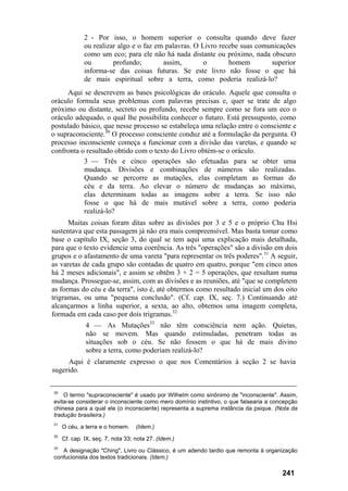 2 - Por isso, o homem superior o consulta quando deve fazer
ou realizar algo e o faz em palavras. O Livro recebe suas comunicações
como um eco; para ele não há nada distante ou próximo, nada obscuro
ou profundo; assim, o homem superior
informa-se das coisas futuras. Se este livro não fosse o que há
de mais espiritual sobre a terra, como poderia realizá-lo?
Aqui se descrevem as bases psicológicas do oráculo. Aquele que consulta o
oráculo formula seus problemas com palavras precisas e, quer se trate de algo
próximo ou distante, secreto ou profundo, recebe sempre como se fora um eco o
oráculo adequado, o qual lhe possibilita conhecer o futuro. Está pressuposto, como
postulado básico, que nesse processo se estabeleça uma relação entre o consciente e
o supraconsciente.30
O processo consciente conduz até a formulação da pergunta. O
processo inconsciente começa a funcionar com a divisão das varetas, e quando se
confronta o resultado obtido com o texto do Livro obtém-se o oráculo.
3 — Três e cinco operações são efetuadas para se obter uma
mudança. Divisões e combinações de números são realizadas.
Quando se percorre as mutações, elas completam as formas do
céu e da terra. Ao elevar o número de mudanças ao máximo,
elas determinam todas as imagens sobre a terra. Se isso não
fosse o que há de mais mutável sobre a terra, como poderia
realizá-lo?
Muitas coisas foram ditas sobre as divisões por 3 e 5 e o próprio Chu Hsi
sustentava que esta passagem já não era mais compreensível. Mas basta tomar como
base o capítulo IX, seção 3, do qual se tem aqui uma explicação mais detalhada,
para que o texto evidencie uma coerência. As três "operações" são a divisão em dois
grupos e o afastamento de uma vareta "para representar os três poderes".31
A seguir,
as varetas de cada grupo são contadas de quatro em quatro, porque "em cinco anos
há 2 meses adicionais", e assim se obtêm 3 + 2 = 5 operações, que resultam numa
mudança. Prossegue-se, assim, com as divisões e as reuniões, até "que se completem
as formas do céu e da terra", isto é, até obtermos como resultado inicial um dos oito
trigramas, ou uma "pequena conclusão". (Cf. cap. IX, seç. 7.) Continuando até
alcançarmos a linha superior, a sexta, ao alto, obtemos uma imagem completa,
formada em cada caso por dois trigramas.32
4 — As Mutações33
não têm consciência nem ação. Quietas,
não se movem. Mas quando estimuladas, penetram todas as
situações sob o céu. Se não fossem o que há de mais divino
sobre a terra, como poderiam realizá-lo?
Aqui é claramente expresso o que nos Comentários à seção 2 se havia
sugerido.
30
O termo "supraconsciente" é usado por Wilhelm como sinônimo de "inconsciente". Assim,
evita-se considerar o inconsciente como mero domínio instintivo, o que falsearia a concepção
chinesa para a qual ele (o inconsciente) representa a suprema instância da psique. (Nota da
tradução brasileira.)
31
O céu, a terra e o homem. (Idem.)
32
Cf. cap. IX, seç. 7, nota 33; nota 27. (Idem.)
33
A designação "Ching", Livro ou Clássico, é um adendo tardio que remonta à organização
confucionista dos textos tradicionais. (Idem.)
241
 