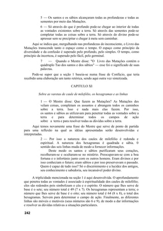 5 — Os santos e os sábios alcançaram todas as profundezas e todas as
sementes por meio das Mutações.
6 — Só através do que é profundo pode-se chegar ao interior de todas
as vontades existentes sobre a terra. Só através das sementes pode-se
completar todas as coisas sobre a terra. Só através do divino pode-se
apressar sem se precipitar e chegar à meta sem caminhar.
Aqui se indica que, mergulhando nas profundezas do inconsciente, o Livro das
Mutações transcende tanto o espaço como o tempo. O espaço como princípio da
diversidade e da confusão é superado pelo profundo, pelo simples. O tempo, como
princípio da incerteza, é superado pelo fácil, pelo germinal.
7 — Quando o Mestre disse: "O Livro das Mutações contém o
quádruplo Tao dos santos e dos sábios" — esse foi o significado de suas
palavras.
Pode-se supor que a seção 1 baseia-se numa frase de Confúcio, que teria
recebido uma elaboração um tanto retórica, sendo aqui outra vez sintetizada.
CAPITULO XI
Sobre as varetas de caule de milefólio, os hexagramas e as linhas
1 — O Mestre disse: Que fazem as Mutações? As Mutações des
velam coisas, completam os assuntos e abrangem todos os caminhos
sobre a terra. Isso e nada mais elas fazem. Por isso,
os santos e sábios as utilizavam para penetrar todas as vontades sobre a
terra e para determinar todos os campos de ação
sobre a terra e para resolver todas as dúvidas sobre a terra.
Aqui temos novamente uma frase do Mestre que serve de ponto de partida
para uma reflexão na qual as idéias apresentadas serão desenvolvidas e
interpretadas.
2 — Por isso a natureza dos caules de milefólio é redonda e
espiritual. A natureza dos hexagramas é quadrada e sábia. 0
sentido das seis linhas muda de modo a fornecer informações.
Deste modo os santos e sábios purificaram seus corações,
recolheram-se e ocultaram-se no mistério. Preocupavam-se com a boa
fortuna e o infortúnio junto com os outros homens. Eram divinos e por
isso conheciam o futuro; eram sábios e por isso preservavam o passado.
Quem é capaz de tudo isso? Só o discernimento e a lucidez dos antigos,
seu conhecimento e sabedoria, seu incansável poder divino.
A triplicidade mencionada na seção 1 é aqui desenvolvida. O aprofundamento
que penetra todas as vontades é associado à espiritualidade dos caules de milefólio;
eles são redondos pois simbolizam o céu e o espírito. O número que lhes serve de
base é o sete; seu número total é 49 (7 x 7). Os hexagramas representam a terra; o
número que lhes serve de base é o oito; seu número total é 64 (8 x 8), o total dos
hexagramas. Servem para determinar o campo de ação. Finalmente, as diferentes
linhas são móveis e mutáveis (seus números são 6 e 9), de modo a dar informações
e resolver as dúvidas relativas a situações particulares.
242
 