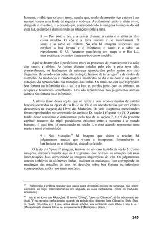 homens, o sábio que ocupa o trono, aquele que, sendo ele próprio rico e nobre é ao
mesmo tempo uma fonte de riqueza e nobreza. Auxiliando-o estão o sábio ativo,
dirigente e inventivo, e o oráculo que, correspondendo às imagens luminosas do sol
e da lua, esclarece e ilumina todas as situações sobre a terra.
8 — Por isso: o céu cria coisas divinas; o santo e o sábio as têm
como modelo. O céu e a terra mudam e se transformam. O
santo e o sábio os imitam. No céu há imagens suspensas que
revelam a boa fortuna e o infortúnio; o santo e o sábio as
reproduzem. O Rio Amarelo manifestou um mapa e o Rio Lo,
uma escritura: os santos tomaram-nos como modelo.
Aqui se desenvolve o paralelismo entre os processos do macrocosmo e a ação
dos santos e sábios. As coisas divinas criadas pelo céu e pela terra são,
provavelmente, os fenômenos da natureza reproduzidos pelos santos nos oito
trigramas. De acordo com outra interpretação, trata-se de tartarugas37
e de caules de
milefólio. As mudanças e transformações manifestas no dia e na noite e nas quatro
estações são reproduzidas nas mutações das linhas. Os sinais no céu que expressam
boa fortuna ou infortúnio são o sol, e a lua, as estrelas junto com os cometas, os
eclipses e fenômenos semelhantes. Eles são reproduzidos nos julgamentos anexos
sobre a boa fortuna ou o infortúnio.
A última frase dessa seção, que se refere a dois acontecimentos de caráter
lendário ocorridos na época de Fu Hsi e de Yü, é um adendo tardio que teve efeitos
desastrosos na exegese do Livro das Mutações. Os dois diagramas mencionados
foram reproduzidos no comentário do capítulo IX, seção 1 (figuras 4 e 5). O caráter
tardio desse acréscimo é demonstrado pelo fato de as seções 7, 8 e 9 do presente
capítulo tratarem do triplo paralelismo existente entre a natureza e o mundo
humano, o qual fora já mencionado na seção 1, e esse adendo representar uma
ruptura nessa continuidade.
9 - Nas Mutações38
há imagens que visam a revelar; há
julgamentos anexos que visam a interpretar; determina-se a
boa fortuna ou o infortúnio, visando a decidir.
O texto diz "quatro" imagens; trata-se de um erro trazido da seção 5. Como
imagens, deve-se entender aqui os 8 trigramas, que revelam as situações em suas
inter-relações. Isso corresponde às imagens arquetípicas do céu. Os julgamentos
anexos (relativos às diferentes linhas) indicam as mudanças. Isso corresponde às
mudanças das estações do ano. As decisões sobre boa fortuna ou infortúnio
correspondem, então, aos sinais nos céus.
37
Referência à prática oracular que usava para divinação cascos de tartaruga, que eram
expostos ao fogo, interpretando-se em seguida as suas rachaduras. (Nota da tradução
brasileira.)
38
Isto é, no Livro das Mutações. O termo "Ching", "Livro ou Clássico", só foi adicionado ao
título "I" no período confucionista, quando da edição dos célebres Seis Clássicos: Shih, Shu,
Li, Yueh, Chunchiu e o I que, antes dessa edição, era conhecido com Chou I, isto é. o I
(Mutações) da dinastia Chou, ou simplesmente I (Mutações). (Idem.)
245
 