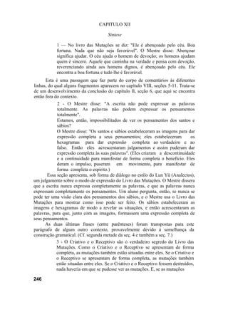 CAPITULO XII
Síntese
1 — No livro das Mutações se diz: "Ele é abençoado pelo céu. Boa
fortuna. Nada que não seja favorável". O Mestre disse: Abençoar
significa ajudar. O céu ajuda o homem de devoção; os homens ajudam
quem é sincero. Aquele que caminha na verdade e pensa com devoção,
reverenciando ainda aos homens dignos, é abençoado pelo céu. Ele
encontra a boa fortuna e tudo lhe é favorável.
Esta é uma passagem que faz parte do corpo de comentários às diferentes
linhas, do qual alguns fragmentos aparecem no capítulo VIII, seções 5-11. Trata-se
de um desenvolvimento da conclusão do capítulo II, seção 6, que aqui se encontra
então fora do contexto.
2 - O Mestre disse: "A escrita não pode expressar as palavras
totalmente. As palavras não podem expressar os pensamentos
totalmente".
Estamos, então, impossibilitados de ver os pensamentos dos santos e
sábios?
O Mestre disse: "Os santos e sábios estabeleceram as imagens para dar
expressão completa a seus pensamentos; eles estabeleceram os
hexagramas para dar expressão completa ao verdadeiro e ao
falso. Então eles acrescentaram julgamentos e assim puderam dar
expressão completa às suas palavras". (Eles criaram a descontinuidade
e a continuidade para manifestar de forma completa o benefício. Eles
deram o impulso, puseram em movimento, para manifestar de
forma completa o espírito.)
Essa seção apresenta, sob forma de diálogo no estilo do Lun Yü (Analectos),
um julgamento sobre o modo de expressão do Livro das Mutações. O Mestre dissera
que a escrita nunca expressa completamente as palavras, e que as palavras nunca
expressam completamente os pensamentos. Um aluno pergunta, então, se nunca se
pode ter uma visão clara dos pensamentos dos sábios, e o Mestre usa o Livro das
Mutações para mostrar como isso pode ser feito. Os sábios estabeleceram as
imagens e hexagramas de modo a revelar as situações, e então acrescentaram as
palavras, para que, junto com as imagens, formassem uma expressão completa de
seus pensamentos.
As duas últimas frases (entre parênteses) foram transpostas para este
parágrafo de algum outro contexto, provavelmente devido à semelhança da
construção gramatical. (Cf. segunda metade da seç. 4 e também a seç. 7.)
3 - O Criativo e o Receptivo são o verdadeiro segredo do Livro das
Mutações. Como o Criativo e o Receptivo se apresentam de forma
completa, as mutações também estão situadas entre eles. Se o Criativo e
o Receptivo se apresentam de forma completa, as mutações também
estão situadas entre eles. Se o Criativo e o Receptivo fossem destruídos,
nada haveria em que se pudesse ver as mutações. E, se as mutações
246
 