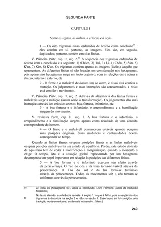 SEGUNDA PARTE
CAPITULO I
Sobre os signos, as linhas, a criação e a ação
1 — Os oito trigramas estão ordenados de acordo coma conclusão39
;
eles contêm em si, portanto, as imagens. Eles são, em seguida,
duplicados; portanto, contêm em si as linhas.
V. Primeira Parte, cap. II, seç. 2.40
A seqüência dos trigramas ordenados de
acordo com a conclusão é a seguinte: 1) Ch'ien, 2) Tui, 3) Li, 4) Chên, 5) Sun, 6)
K'an, 7) Kên, 8) K'un. Os trigramas contêm apenas as imagens (idéias) daquilo que
representam. As diferentes linhas só são levadas em consideração nos hexagramas,
pois apenas nos hexagramas surge um todo orgânico, com as relações entre acima e
abaixo, interno e externo, etc.
2 - O firme e o maleável deslocam um ao outro, e nisso está contida a
mutação. Os julgamentos e suas instruções são acrescentados, e nisso
está contido o movimento.
V. Primeira Parte, cap. II, seç. 2. Através da alternância das linhas firmes e
maleáveis surge a mutação (assim como a transformação). Os julgamentos dão suas
instruções através dos oráculos anexos: boa fortuna, infortúnio, etc.
3 - A boa fortuna e o infortúnio, o arrependimento e a humilhação
surgem do movimento.
V. Primeira Parte, cap. II, seç. 3. A boa fortuna e o infortúnio, o
arrependimento e a humilhação surgem apenas como resultado de uma conduta
correspondente do homem.
4 — O firme e o maleável permanecem estáveis quando ocupam
suas posições originais. Suas mudanças e continuidades devem
corresponder ao tempo.
Quando as linhas firmes ocupam posições firmes e as linhas maleáveis
ocupam posições maleáveis há um estado de equilíbrio. Porém, este estado abstrato
de equilíbrio tem de ceder à modificação e reorganização, quando o momento o
exige. O tempo, isto é, a situação global representada por um hexagrama
desempenha um papel importante em relação às posições das diferentes linhas.
5 — A boa fortuna e o infortúnio exercem seu efeito através
da perseverança. O Tao do céu e da terra torna-se visível através da
perseverança. O Tao do sol e da lua torna-se luminoso
através da perseverança. Todos os movimentos sob o céu tornam-se
uniformes através da perseverança.
39
40
Cf. nota 75 (hexagrama 63), após a conclusão. Livro Primeiro. (Nota da tradução
brasileira.)
No texto alemão, a referência remete à seção 1, o que é falho, pois a seqüência dos
trigramas é discutida na seção 2 e não na seção 1. Esse lapso só foi corrigido pela
tradução norte-americana; as demais o mantêm. (Idem.)
249
 