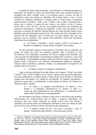 O segredo da ação reside na duração. A boa fortuna e o infortúnio preparam-se
lentamente. Só quando se segue um determinado rumo com constância podem os
resultados das ações isoladas virem a se acumular, pouco a pouco, até que se
manifestem como boa fortuna ou infortúnio. Do mesmo modo, o céu e a terra
resultam de condições duradouras. É porque todas as forças claras e luminosas
constantemente ascendem e tudo o que é sólido e turvo tende constantemente a
descer, que o cosmos se separa do caos: acima o céu, abaixo a terra. O mesmo
ocorre com o curso do sol e da lua: seus estados luminosos são resultantes de
constantes movimentos e condições de equilíbrio. Assim, todo movimento e toda
ação que se realizam de maneira contínua durante um longo período traçam cursos
definidos, que posteriormente tornam-se leis. De acordo com essa colocação, as leis
naturais não são abstrações que se fixam uma vez para sempre; são, isto sim,
processos que se mantêm e que, quanto mais perduram, tanto mais claramente
manifestam uma regularidade.
6 - O Criativo é decidido, e assim mostra o fácil41
aos homens. O
Receptivo é adaptável, e assim mostra o simples41
aos homens.
Os dois princípios básicos movimentam-se de acordo com as exigências do
tempo, de modo que estão em constante mutação. Mas a natureza de seus
movimentos é em si uniforme e constante. O Criativo é sempre forte, decidido, real,
e por isso não tem dificuldades. Ele permanece sempre fiel a si mesmo, e nisso está
sua facilidade. As dificuldades sempre evidenciam falta de clareza e hesitação. Do
mesmo modo o Receptivo é por natureza constantemente adaptável, seguindo a
linha de menor resistência e, portanto, simples. As complicações só surgem de um
conflito interno de motivos.
7 — As linhas o imitam. As imagens o reproduzem.
Aqui se dá uma definição literal das linhas e das imagens. "Linha" em chinês
é "Hsiao". Para "imitar" também se usa "Hsiao" (apenas com uma grafia diferente).
Em suas modificações, as linhas imitam o modo em que a boa fortuna e o infortúnio
surgem num movimento, em virtude de sua duração. As imagens reproduzem a
maneira na qual todas as modificações e inter-relações do firme e do maleável se
dirigem ao fácil e simples.
8 — As linhas e as imagens movimentam-se no interior; a boa
fortuna e o infortúnio manifestam-se no exterior. A obra e o
campo de ação manifestam-se nas modificações; os sentimentos dos
santos sábios manifestam-se nos julgamentos.
Os movimentos das linhas e imagens, assim como o movimento das sementes
infinitesimais dos acontecimentos que as linhas e imagens simbolizam, são
invisíveis, mas seus efeitos aparecem no mundo visível como boa fortuna e
infortúnio. Do mesmo modo, as modificações referentes à obra e ao campo de ação
são invisíveis, mas revelam-se através das palavras dos julgamentos.
9 — A grande virtude do céu e da terra é conceder a vida. O
grande tesouro dos santos sábios é estar na posição correta.
41
O termo I, Mutação, que designa este tratado provavelmente desde a época do Rei Wên,
em torno de 1150 a.C, possui três distintos significados: mutação, invariabilidade, fácil e
simples. São os dois aspectos desse último significado que o texto aqui utiliza. Esses
significados do termo I são mencionados já em textos antigos como o Chou I Ch'ien-Tso-Tu.
Essa questão é desenvolvida em nosso prefácio. (Nota da tradução brasileira.)
250
 