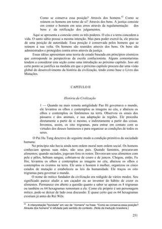 Como se conserva essa posição? Através dos homens.42
Como se
reúnem os homens em torno de si? Através dos bens. A justiça consiste
em conter o homem em seus erros através da regulamentação dos
bens e da retificação dos julgamentos.
Aqui se apresenta a conexão entre os três poderes. O céu e a terra concedem a
vida. O santo sábio possui a mesma intenção. Mas para poder exercê-la, ele precisa
de uma posição de autoridade. Essa posição é conservada pelos homens que se
reúnem à sua volta. Os homens são reunidos através dos bens. Os bens são
administrados e protegidos contra erros através da justiça.
Essas idéias apresentam uma teoria de estado baseada em princípios cósmicos
que corresponde às perspectivas da escola confucionista. Alguns comentaristas
tendem a considerar esta seção como uma introdução ao próximo capítulo. Isso até
certo ponto se justifica na medida em que o próximo capítulo procura dar uma visão
global do desenvolvimento da história da civilização, tendo como base o Livro das
Mutações.
CAPITULO II
História da Civilização
1 — Quando na mais remota antigüidade Pao Hi governava o mundo,
ele levantou os olhos e contemplou as imagens no céu, e abaixou os
olhos e contemplou os fenômenos na terra. Observou os sinais dos
pássaros e dos animais, e sua adaptação às regiões. Ele procedia
diretamente a partir de si mesmo, e indiretamente a partir das coisas.
Inventou, assim, os oito trigramas, para entrar em contato com as
virtudes dos deuses luminosos e para organizar as condições de todos os
seres.
O Pai Hu Tung descreve do seguinte modo a condição primitiva da sociedade
humana:
No princípio não havia ainda nem ordem moral nem ordem social. Os homens
conheciam apenas suas mães, não seus pais. Quando famintos, procuravam
alimentos; quando saciados, jogavam fora os restos. Devoravam seus alimentos com
pele e pêlos, bebiam sangue, cobriam-se de couro e de juncos. Chegou, então, Fu
Hsi, levantou os olhos e contemplou as imagens no céu, abaixou os olhos e
contemplou os eventos na terra. Ele uniu o homem à mulher, organizou os cinco
estados de mutação e estabeleceu as leis da humanidade. Ele traçou os oito
trigramas para governar o mundo.
O nome do mítico fundador da civilização era redigido de vários modos. Seu
significado parece aludir a um caçador ou ao inventor do hábito de cozer os
alimentos. Permanece em aberto a questão quanto a saber se apenas os 8 trigramas
ou também os 64 hexagramas remontam a ele. Como ele próprio é um personagem
mítico, pode-se deixar de lado essa discussão. É quase certo que os 64 hexagramas
existiam já antes do Rei Wên.
42
A interpretação "bondade" em vez de ' homens" na frase: "Como se conserva essa posição?
Através dos homens" é refutada pelo sentido do contexto. (Nota da tradução brasileira.)
251
 