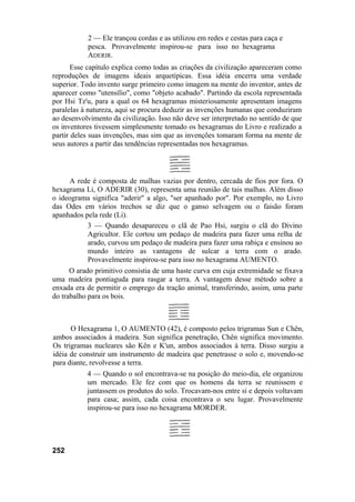 2 — Ele trançou cordas e as utilizou em redes e cestas para caça e
pesca. Provavelmente inspirou-se para isso no hexagrama
ADERIR.
Esse capítulo explica como todas as criações da civilização apareceram como
reproduções de imagens ideais arquetípicas. Essa idéia encerra uma verdade
superior. Todo invento surge primeiro como imagem na mente do inventor, antes de
aparecer como "utensílio", como "objeto acabado". Partindo da escola representada
por Hsi Tz'u, para a qual os 64 hexagramas misteriosamente apresentam imagens
paralelas à natureza, aqui se procura deduzir as invenções humanas que conduziram
ao desenvolvimento da civilização. Isso não deve ser interpretado no sentido de que
os inventores tivessem simplesmente tomado os hexagramas do Livro e realizado a
partir deles suas invenções, mas sim que as invenções tomaram forma na mente de
seus autores a partir das tendências representadas nos hexagramas.
A rede é composta de malhas vazias por dentro, cercada de fios por fora. O
hexagrama Li, O ADERIR (30), representa uma reunião de tais malhas. Além disso
o ideograma significa "aderir" a algo, "ser apanhado por". Por exemplo, no Livro
das Odes em vários trechos se diz que o ganso selvagem ou o faisão foram
apanhados pela rede (Li).
3 — Quando desapareceu o clã de Pao Hsi, surgiu o clã do Divino
Agricultor. Ele cortou um pedaço de madeira para fazer uma relha de
arado, curvou um pedaço de madeira para fazer uma rabiça e ensinou ao
mundo inteiro as vantagens de sulcar a terra com o arado.
Provavelmente inspirou-se para isso no hexagrama AUMENTO.
O arado primitivo consistia de uma haste curva em cuja extremidade se fixava
uma madeira pontiaguda para rasgar a terra. A vantagem desse método sobre a
enxada era de permitir o emprego da tração animal, transferindo, assim, uma parte
do trabalho para os bois.
O Hexagrama 1, O AUMENTO (42), é composto pelos trigramas Sun e Chên,
ambos associados à madeira. Sun significa penetração, Chên significa movimento.
Os trigramas nucleares são Kên e K'un, ambos associados à terra. Disso surgiu a
idéia de construir um instrumento de madeira que penetrasse o solo e, movendo-se
para diante, revolvesse a terra.
4 — Quando o sol encontrava-se na posição do meio-dia, ele organizou
um mercado. Ele fez com que os homens da terra se reunissem e
juntassem os produtos do solo. Trocavam-nos entre si e depois voltavam
para casa; assim, cada coisa encontrava o seu lugar. Provavelmente
inspirou-se para isso no hexagrama MORDER.
252
 