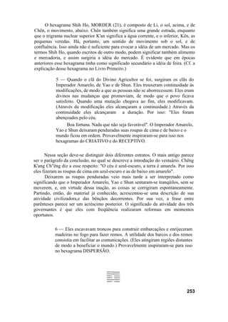 O hexagrama Shih Ho, MORDER (21), é composto de Li, o sol, acima, e de
Chên, o movimento, abaixo. Chên também significa uma grande estrada, enquanto
que o trigrama nuclear superior K'an significa a água corrente, e o inferior, Kên, as
pequenas veredas. Há, portanto, um sentido de movimento sob o sol, e de
confluência. Isso ainda não é suficiente para evocar a idéia de um mercado. Mas os
termos Shih Ho, quando escritos de outro modo, podem significar também alimento
e mercadoria, e assim surgiria a idéia do mercado. É evidente que em épocas
anteriores esse hexagrama tinha como significado secundário a idéia de feira. (Cf. a
explicação desse hexagrama no Livro Primeiro.)
5 — Quando o clã do Divino Agricultor se foi, surgiram os clãs do
Imperador Amarelo, de Yao e de Shun. Eles trouxeram continuidade às
modificações, de modo a que as pessoas não se aborrecessem. Eles eram
divinos nas mudanças que promoviam, de modo que o povo ficava
satisfeito. Quando uma mutação chegava ao fim, eles modificavam.
(Através da modificação eles alcançaram a continuidade.) Através da
continuidade eles alcançaram a duração. Por isso: "Eles foram
abençoados pelo céu.
Boa fortuna. Nada que não seja favorável". O Imperador Amarelo,
Yao e Shun deixaram penduradas suas roupas de cima e de baixo e o
mundo ficou em ordem. Provavelmente inspiraram-se para isso nos
hexagramas do CRIATIVO e do RECEPTIVO.
Nessa seção deve-se distinguir dois diferentes estratos. O mais antigo parece
ser o parágrafo da conclusão, no qual se descreve a introdução do vestuário. Chêng
K'ang Ch"êng diz a esse respeito: "O céu é azul-escuro, a terra é amarela. Por isso
eles fizeram as roupas de cima em azul-escuro e as de baixo em amarelo".
Deixarem as roupas penduradas veio mais tarde a ser interpretado como
significando que o Imperador Amarelo, Yao e Shun sentaram-se tranqüilos, sem se
moverem, e, em virtude dessa inação, as coisas se corrigiram espontaneamente.
Partindo, então, do material já conhecido, acrescentou-se uma descrição de sua
atividade civilizadora,e das bênçãos decorrentes. Por sua vez, a frase entre
parênteses parece ser um acréscimo posterior. O significado da atividade dos três
governantes é que eles com freqüência realizaram reformas em momentos
oportunos.
6 — Eles escavavam troncos para construir embarcações e enrijeceram
madeiras no fogo para fazer remos. A utilidade dos barcos e dos remos
consistia em facilitar as comunicações. (Eles atingiram regiões distantes
de modo a beneficiar o mundo.) Provavelmente inspiraram-se para isso
no hexagrama DISPERSÃO.
253
 