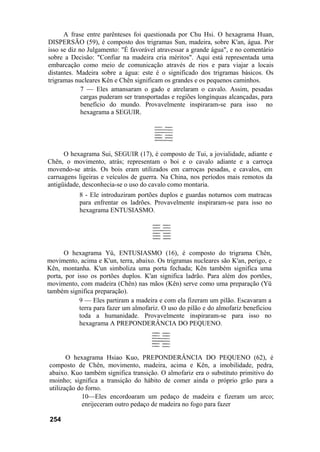 A frase entre parênteses foi questionada por Chu Hsi. O hexagrama Huan,
DISPERSÃO (59), é composto dos trigramas Sun, madeira, sobre K'an, água. Por
isso se diz no Julgamento: "É favorável atravessar a grande água", e no comentário
sobre a Decisão: "Confiar na madeira cria méritos". Aqui está representada uma
embarcação como meio de comunicação através de rios e para viajar a locais
distantes. Madeira sobre a água: este é o significado dos trigramas básicos. Os
trigramas nucleares Kên e Chên significam os grandes e os pequenos caminhos.
7 — Eles amansaram o gado e atrelaram o cavalo. Assim, pesadas
cargas puderam ser transportadas e regiões longínquas alcançadas, para
benefício do mundo. Provavelmente inspiraram-se para isso no
hexagrama a SEGUIR.
O hexagrama Sui, SEGUIR (17), é composto de Tui, a jovialidade, adiante e
Chên, o movimento, atrás; representam o boi e o cavalo adiante e a carroça
movendo-se atrás. Os bois eram utilizados em carroças pesadas, e cavalos, em
carruagens ligeiras e veículos de guerra. Na China, nos períodos mais remotos da
antigüidade, desconhecia-se o uso do cavalo como montaria.
8 - Ele introduziram portões duplos e guardas noturnos com matracas
para enfrentar os ladrões. Provavelmente inspiraram-se para isso no
hexagrama ENTUSIASMO.
O hexagrama Yü, ENTUSIASMO (16), é composto do trigrama Chên,
movimento, acima e K'un, terra, abaixo. Os trigramas nucleares são K'an, perigo, e
Kên, montanha. K'un simboliza uma porta fechada; Kên também significa uma
porta, por isso os portões duplos. K'an significa ladrão. Para além dos portões,
movimento, com madeira (Chên) nas mãos (Kên) serve como uma preparação (Yü
também significa preparação).
9 — Eles partiram a madeira e com ela fizeram um pilão. Escavaram a
terra para fazer um almofariz. O uso do pilão e do almofariz beneficiou
toda a humanidade. Provavelmente inspiraram-se para isso no
hexagrama A PREPONDERÂNCIA DO PEQUENO.
O hexagrama Hsiao Kuo, PREPONDERÂNCIA DO PEQUENO (62), é
composto de Chên, movimento, madeira, acima e Kên, a imobilidade, pedra,
abaixo. Kuo também significa transição. O almofariz era o substituto primitivo do
moinho; significa a transição do hábito de comer ainda o próprio grão para a
utilização do forno.
10—Eles encordoaram um pedaço de madeira e fizeram um arco;
enrijeceram outro pedaço de madeira no fogo para fazer
254
 