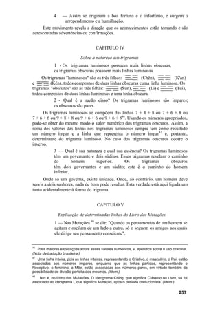 4 — Assim se originam a boa fortuna e o infortúnio, e surgem o
arrependimento e a humilhação.
Este movimento revela a direção que os acontecimentos estão tomando e são
acrescentadas advertências ou confirmações.
CAPITULO IV
Sobre a natureza dos trigramas
1 - Os trigramas luminosos possuem mais linhas obscuras,
os trigramas obscuros possuem mais linhas luminosas.
Os trigramas "luminosos" são os três filhos: (Chên), (K'an)
e (Kên), todos compostos de duas linhas obscuras euma linha luminosa. Os
trigramas "obscuros" são as três filhas: (Sun), (Li) e (Tui),
todos compostos de duas linhas luminosas e uma linha obscura.
2 - Qual é a razão disso? Os trigramas luminosos são ímpares;
os obscuros são pares.
Os trigramas luminosos se compõem das linhas 7 + 8 + 8 ou 7 + 6 + 8 ou
7 + 6 + 6 ou 9 + 8 + 8 ou 9 + 6 + 6 ou 9 + 6 + 846
. Usando os números apropriados,
pode-se obter do mesmo modo o valor numérico dos trigramas obscuros. Assim, a
soma dos valores das linhas nos trigramas luminosos sempre tem como resultado
um número ímpar e a linha que representa o número ímpar47
é, portanto,
determinante do trigrama luminoso. No caso dos trigramas obscuros ocorre o
inverso.
3 — Qual é sua natureza e qual sua essência? Os trigramas luminosos
têm um governante e dois súditos. Esses trigramas revelam o caminho
do homem superior. Os trigramas obscuros
têm dois governantes e um súdito; este é o caminho do homem
inferior.
Onde só um governa, existe unidade. Onde, ao contrário, um homem deve
servir a dois senhores, nada de bom pode resultar. Esta verdade está aqui ligada um
tanto acidentalmente à forma do trigrama.
CAPITULO V
Explicação de determinadas linhas do Livro das Mutações
1 — Nas Mutações 48
se diz: "Quando os pensamentos de um homem se
agitam e oscilam de um lado a outro, só o seguem os amigos aos quais
ele dirige seu pensamento consciente".
46
Para maiores explicações sobre esses valores numéricos, v. apêndice sobre o uso oracular.
(Nota da tradução brasileira.)
47
Uma linha inteira, pois as linhas inteiras, representando o Criativo, o masculino, o Pai, estão
associadas aos números ímpares, enquanto que as linhas partidas, representando o
Receptivo, o feminino, a Mãe, estão associadas aos números pares, em virtude também da
possibilidade de divisão perfeita dos mesmos. (Idem.)
48
Isto é, no Livro das Mutações. O ideograma Ching, que significa Clássico ou Livro, só foi
associado ao ideograma I, que significa Mutação, após o período confucionista. (Idem.)
257
 