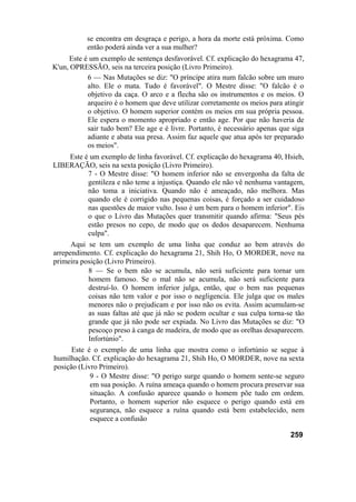 se encontra em desgraça e perigo, a hora da morte está próxima. Como
então poderá ainda ver a sua mulher?
Este é um exemplo de sentença desfavorável. Cf. explicação do hexagrama 47,
K'un, OPRESSÃO, seis na terceira posição (Livro Primeiro).
6 — Nas Mutações se diz: "O príncipe atira num falcão sobre um muro
alto. Ele o mata. Tudo é favorável". O Mestre disse: "O falcão é o
objetivo da caça. O arco e a flecha são os instrumentos e os meios. O
arqueiro é o homem que deve utilizar corretamente os meios para atingir
o objetivo. O homem superior contém os meios em sua própria pessoa.
Ele espera o momento apropriado e então age. Por que não haveria de
sair tudo bem? Ele age e é livre. Portanto, é necessário apenas que siga
adiante e abata sua presa. Assim faz aquele que atua após ter preparado
os meios".
Este é um exemplo de linha favorável. Cf. explicação do hexagrama 40, Hsieh,
LIBERAÇÃO, seis na sexta posição (Livro Primeiro).
7 - O Mestre disse: "O homem inferior não se envergonha da falta de
gentileza e não teme a injustiça. Quando ele não vê nenhuma vantagem,
não toma a iniciativa. Quando não é ameaçado, não melhora. Mas
quando ele é corrigido nas pequenas coisas, é forçado a ser cuidadoso
nas questões de maior vulto. Isso é um bem para o homem inferior". Eis
o que o Livro das Mutações quer transmitir quando afirma: "Seus pés
estão presos no cepo, de modo que os dedos desaparecem. Nenhuma
culpa".
Aqui se tem um exemplo de uma linha que conduz ao bem através do
arrependimento. Cf. explicação do hexagrama 21, Shih Ho, O MORDER, nove na
primeira posição (Livro Primeiro).
8 — Se o bem não se acumula, não será suficiente para tornar um
homem famoso. Se o mal não se acumula, não será suficiente para
destruí-lo. O homem inferior julga, então, que o bem nas pequenas
coisas não tem valor e por isso o negligencia. Ele julga que os males
menores não o prejudicam e por isso não os evita. Assim acumulam-se
as suas faltas até que já não se podem ocultar e sua culpa torna-se tão
grande que já não pode ser expiada. No Livro das Mutações se diz: "O
pescoço preso à canga de madeira, de modo que as orelhas desaparecem.
Infortúnio".
Este é o exemplo de uma linha que mostra como o infortúnio se segue à
humilhação. Cf. explicação do hexagrama 21, Shih Ho, O MORDER, nove na sexta
posição (Livro Primeiro).
9 - O Mestre disse: "O perigo surge quando o homem sente-se seguro
em sua posição. A ruína ameaça quando o homem procura preservar sua
situação. A confusão aparece quando o homem põe tudo em ordem.
Portanto, o homem superior não esquece o perigo quando está em
segurança, não esquece a ruína quando está bem estabelecido, nem
esquece a confusão
259
 