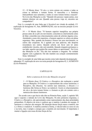 13 - O Mestre disse: “O céu e a terra entram em contato e todas as
coisas se definem e tomam forma. O masculino e o feminino
intercambiam suas sementes, e todos os seres tomam forma e nascem".
No Livro das Mutações se diz: "Quando três pessoas viajam juntas, esse
número diminui em um. Quando uma pessoa viaja só, encontra um
companheiro".
Este é o exemplo de uma linha que é favorável em virtude da unidade. Cf.
explicação do hexagrama 41, Sun, DIMINUIÇÃO, seis na terceira posição (Livro
Terceiro).
14 — O Mestre disse: "O homem superior tranqüiliza sua própria
pessoa antes de se pôr em movimento; concentra-se interiormente antes
de falar; consolida seus relacionamentos antes de solicitar alguma coisa.
Atendendo a esses três requisitos, o homem superior se coloca em plena
segurança. Mas, quando um homem é brusco em seus movimentos, os
outros não cooperam. Se é agitado em suas palavras, não desperta
ressonância nos outros. Quando solicita um favor sem ter antes
estabelecido vínculos, não será atendido. Quando ninguém permanece a
seu lado, aqueles que podem lhe causar danos se aproximam". No Livro
das Mutações se diz: "Ele não traz aumento a ninguém. Na verdade
alguém vem a golpeá-lo. Ele não mantém seu coração constantemente
firme. Infortúnio".
Este é o exemplo de uma linha que mostra como tudo depende da preparação
adequada. Cf. explicação do nove na sexta posição do hexagrama 42, I, AUMENTO
(Livro Primeiro).
CAPITULO VI
Sobre a natureza do Livro das Mutações em geral
1 - O Mestre disse: O Criativo e o Receptivo são realmente o portal
para as Mutações. O Criativo é o representante das coisas luminosas; o
Receptivo, das obscuras. Ao unirem suas naturezas, o obscuro e o
luminoso dão forma ao firme e ao maleável. Assim os relacionamentos
do céu e da terra tomam forma e o homem se põe em contato com a
natureza dos deuses luminosos.
De acordo com o que havia sido dito na Primeira Parte, seção 3, capítulo XII,
aqui é exposto o método do Livro das Mutações. Os dois primeiros trigramas, o
Criativo e o Receptivo, são apresentados como representantes das duas polaridades
primordiais. O objetivo do texto é explicar que a matéria é produto da energia. O
luminoso e o obscuro são energias. Da interação dessas forças nasce a matéria, isto
é, o firme e o maleável. A matéria constitui a forma, a vida de todos os seres no céu
e na terra, mas é sempre a energia que a mantém em movimento. O importante é
manter a ligação com essas divinas forças de luz.
261
 